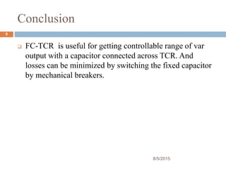 Conclusion
8/5/2015
9
 FC-TCR is useful for getting controllable range of var
output with a capacitor connected across TCR. And
losses can be minimized by switching the fixed capacitor
by mechanical breakers.
 