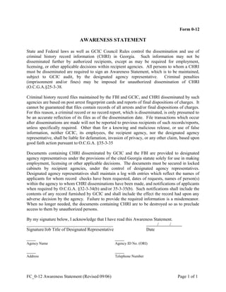 Form 0-12
AWARENESS STATEMENT
State and Federal laws as well as GCIC Council Rules control the dissemination and use of
criminal history record information (CHRI) in Georgia. Such information may not be
disseminated further by authorized recipients, except as may be required for employment,
licensing, or other applicable decisions within recipient agencies. All persons to whom a CHRI
must be disseminated are required to sign an Awareness Statement, which is to be maintained,
subject to GCIC audit, by the designated agency representative. Criminal penalties
(imprisonment and/or fines) may be imposed for unauthorized dissemination of CHRI
(O.C.G.A.§25-3-38.
Criminal history record files maintained by the FBI and GCIC, and CHRI disseminated by such
agencies are based on post arrest fingerprint cards and reports of final dispositions of charges. It
cannot be guaranteed that files contain records of all arrests and/or final dispositions of charges.
For this reason, a criminal record or no record report, which is disseminated, is only presumed to
be an accurate reflection of its files as of the dissemination date. File transactions which occur
after disseminations are made will not be reported to previous recipients of such records/reports,
unless specifically required. Other than for a knowing and malicious release, or use of false
information, neither GCIC, its employees, the recipient agency, nor the designated agency
representative, shall be liable for defamation, invasion of privacy, or any other claim, based upon
good faith action pursuant to O.C.G.A. §35-3-35
Documents containing CHRI disseminated by GCIC and the FBI are provided to designated
agency representatives under the provisions of the cited Georgia statute solely for use in making
employment, licensing or other applicable decisions. The documents must be secured in locked
cabinets by recipient agencies, under the control of designated agency representatives.
Designated agency representatives shall maintain a log with entries which reflect the names of
applicants for whom record checks have been requested, dates of requests, names of person(s)
within the agency to whom CHRI disseminations have been made, and notifications of applicants
when required by O.C.G.A. §32-3-34(b) and/or 35-3-35(b). Such notifications shall include the
contents of any record furnished by GCIC and shall include the effect the record had upon any
adverse decision by the agency. Failure to provide the required information is a misdemeanor.
When no longer needed, the documents containing CHRI are to be destroyed so as to preclude
access to them by unauthorized persons.
By my signature below, I acknowledge that I have read this Awareness Statement.
_______________________________________      /     /     
Signature/Job Title of Designated Representative Date
           
Agency Name Agency ID No. (ORI)
           
Address Telephone Number
FC_0-12 Awareness Statement (Revised 09/06) Page 1 of 1
 