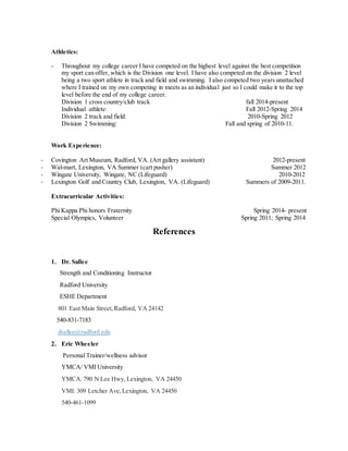 Athletics:
- Throughout my college career I have competed on the highest level against the best competition
my sport can offer, which is the Division one level. I have also competed on the division 2 level
being a two sport athlete in track and field and swimming. I also competed two years unattached
where I trained on my own competing in meets as an individual just so I could make it to the top
level before the end of my college career.
Division 1 cross country/club track fall 2014-present
Individual athlete: Fall 2012-Spring 2014
Division 2 track and field: 2010-Spring 2012
Division 2 Swimming: Fall and spring of 2010-11.
Work Experience:
- Covington Art Museum, Radford, VA. (Art gallery assistant) 2012-present
- Wal-mart, Lexington, VA Summer (cart pusher) Summer 2012
- Wingate University, Wingate, NC (Lifeguard) 2010-2012
- Lexington Golf and Country Club, Lexington, VA. (Lifeguard) Summers of 2009-2011.
Extracurricular Activities:
Phi Kappa Phi honors Fraternity Spring 2014- present
Special Olympics, Volunteer Spring 2011; Spring 2014
References
1. Dr. Sallee
Strength and Conditioning Instructor
Radford University
ESHE Department
801 East Main Street,Radford, VA 24142
540-831-7183
dsallee@radford.edu
2. Eric Wheeler
Personal Trainer/wellness advisor
YMCA/ VMI University
YMCA:790 N Lee Hwy, Lexington, VA 24450
VMI: 309 Letcher Ave,Lexington, VA 24450
540-461-1099
 