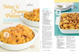 Mac ’n’
                                            ●●●
                                                                                                                                                                                                                         reader recipe
                                        quick & easy ®                                                                                                                                                                   “I made this for our church
                                                                                                                                                                                                                         carry-in dinner. It was a big hit.”
                                                                                                                                                                                                                                                          Ruthanne Kiozel




  Cheese
                                                                                                                             1. four-cheese                                                                                                              Spring Hill, Florida

                                                                                                                             classic mac



                                                                                                                                                                               2
                                                                                                                             MAKES 12 servings PREP 10 minutes
                                                                                                                             COOK 14 minutes BROIL 3 minutes




Please
                                                                                                                             1 box (16 ounces) cavatappi or cellentani
                                                                                                                               (corkscrew-shaped pasta)
                                                                                                                             3 tablespoons plus 1 teaspoon
                                                                                                                               unsalted butter
                                                                                                                             3 tablespoons all-purpose flour
                                                                                                                             21/2 cups 2% milk
                                                                                                                             1 teaspoon onion powder
                                                                                                                             /2 teaspoon salt
                                                                                                                             1


Six new combos that are fast enough                                                                                          /4
                                                                                                                             1
                                                                                                                                  teaspoon black pepper
                                                                                                                             8    ounces Gouda cheese, grated
for weeknights and will have everyone                                                                                        4    ounces sharp Cheddar cheese, grated
fighting over the serving spoon.                                                                                             4    ounces Swiss cheese, grated
                                                                                                                             /2 cup grated Parmesan cheese
                                                                                                                             1



by Julie Miltenberger                                                                                                        /3 cup plain panko bread crumbs
                                                                                                                             2


                                                                                                                                Chopped fresh parsley (optional)


                                                                                                                             1 Heat broiler. Coat a 9 x 9-inch broiler-
                                                                                                                             safe baking dish or six 1-cup ramekins
                                                                                                                             with nonstick cooking spray. Bring a
                                                                                                                             large pot of lightly salted water to a boil.
                                                                                                                             Add pasta and cook 11 minutes,
                                                                                                                             following package directions. Drain and
                                                                                                                             transfer to bowl.
                                                                                                                             2 Heat 3 tablespoons of the butter in a




1
                                                                                                                             medium-size saucepan over medium
                                                                                                                             heat until melted. Add ﬂour, whisking to
                                                                                                                             blend. Gradually add milk; whisk until
                                                                                                                             smooth. Bring to a simmer over medium
                                                                                                                             to medium-high heat, stirring, then add           2. smoky mac & cheese
                                                                                                                             onion powder, salt and pepper. Simmer
                                                                                                                                                                               MAKES 8 servings PREP 10 minutes            1 Cook macaroni in large pot of
                                                                                                                             3 minutes, then remove from heat.
                                                                                                                                                                               COOK 7 minutes MICROWAVE 3 minutes          lightly salted water according to
                                                                                                                             3 Stir in Gouda, Cheddar, Swiss and               at 50% power                                package directions. Drain and put in
                                                                                                                             / cup of the Parmesan until cheeses are
                                                                                                                             1
                                                                                                                               4
                                                                                                                                                                                                                           large baking dish.
                                                                                                                                                                               8 ounces shell macaroni or mini
                                                                                                                             melted and sauce is smooth. Mix into
                                                                                                                                                                                 wheels                                    2 Mix in Cheddar cheese, American
                                                                      Food styling: Liza Jernow. Prop styling: Sarah Cave.   cooked pasta and pour mixture into
                                                                                                                                                                               8 ounces mild Cheddar cheese,               cheese, mesquite ﬂavoring, paprika
                                                                                                                             prepared dish(es).                                  shredded                                  and sweet pepper seasoning blend.
                                                                                                                             4 In medium-size microwave-safe bowl,             6 slices American cheese                    Stir until cheese melts, adding milk
                                                                                                                             melt remaining 1 teaspoon butter. Stir in         /4 to 1/2 teaspoon mesquite flavoring
                                                                                                                                                                               1
                                                                                                                                                                                                                           for desired creaminess.
                                                                                                                             panko and remaining 1/4 cup Parmesan.
                                                                                                                                                                               1 teaspoon smoked paprika                   3 Sprinkle bacon on top. Cover and
                                                                                                                             Divide evenly over pasta. Broil 3 minutes
                                                                                                                                                                               11/2 teaspoons smoked sweet pepper          vent in the corners. Microwave 3
                                                                                                                             or until browned. Garnish with parsley, if
                                                                                                                                                                                    seasoning blend (such as               minutes at 50% power. Serve warm.
                                               Instead of the usual                                                          desired.                                               McCormick)
                                               bread crumbs, panko                                                           PER SERVING 448 calories; 20 g fat (12 g sat.);   /2 to 1 cup 2% milk
                                                                                                                                                                               1                                           PER SERVING 397 calories; 20 g fat (13 g
                                               provides a lighter,                                                           22 g protein; 45 g carbohydrate; 2 g ﬁber;        6 slices hickory-smoked bacon,              sat.); 20 g protein; 33 g carbohydrate; 2 g
                                               crispier topping.                                                             525 mg sodium; 66 mg cholesterol                     crisply fried and broken into pieces     ﬁber; 690 mg sodium; 67 mg cholesterol



                                                                                                                             photography by Lucy Schaeffer                                                                                jan.09 family circle 113
 