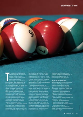 iVT International 2007 11
ergonomics & styling
T
  he availability of high-quality,
rugged, compact, and relatively
low-cost colour displays –
combined with digital control
and onboard computer
processing – has resulted in an
extraordinarily rapid proliferation of
this technology in industrial vehicles.
Not too many years ago, the simple LCD
represented the ‘state of the art’ in
display technology found in such
equipment. Although there is still a
place for a functional and reliable
monochrome display, practical colour
displays are here to stay. Agricultural
tractors, combines, construction
machines and even forklifts abound
with durable displays that can show
thousands of colours in an infinite
variety of patterns and form.
In theory, this is a good thing. Human
beings and other primates are blessed
with a keen sense of colour to help us
comprehend what we see. Colour in the
natural world tells us if a piece of fruit is
ripe enough to eat, whether the lawn
needs watering, or if the coals in the
fireplace are still hot. Perceiving colour
in the natural world is, well – so natural
– that we seldom give it any thought at
all. Colour perception provides an
exceedingly rich conduit of information
about our environment.
Then there is the matter of the
colours chosen for use on an electronic
display. In this case, it is the engineer or
designer – not nature – who decides
which colours will be used and what
they will mean. In practice, the use of
colour is not necessarily always ideal,
especially when the resulting display is
garish, confusing, or even distracting.
Knowledge about the science of
colour and human colour perception
can be of great help to the legions of
engineers, designers, and programmers
who are slaving away to create the next
generation of beautiful, yet functional,
colour displays for industrial vehicles.
So let’s take a look at some key
ergonomic principles that, when
followed, will make colour displays in
vehicles more legible, easier to
understand, and more attractive.
The pros and cons of using colour
Before deciding on the use of colour in
any part of the display, consider
whether colour really is the most
appropriate way of conveying the
information. In particular, colour may
be useful when it is necessary to:
• Designate or emphasise a specific
target in a crowded display;
• Segment or distinguish one particular
area of the display;
• Provide warning signals or signify low
probability events;
• Group and chunk information;
• Imply certain physical states;
• Provide aesthetically pleasing displays.
Importantly, it may be
disadvantageous to use colour on a
display in certain circumstances, such as
when colour might:
©iStockphoto.com
 