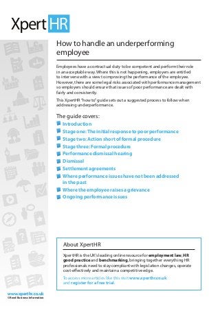 www.xperthr.co.uk
© Reed Business Information
www.xperthr.co.uk
© Reed Business Information
How to handle an underperforming
employee
Employees have a contractual duty to be competent and perform their role
in an acceptable way. Where this is not happening, employers are entitled
to intervene with a view to improving the performance of the employee.
However, there are some legal risks associated with performance management
so employers should ensure that issues of poor performance are dealt with
fairly and consistently.
This XpertHR“how to”guide sets out a suggested process to follow when
addressing underperformance.
The guide covers:
	Introduction
	Stage one:The initial response to poor performance
	Stage two: Action short of formal procedure
	Stage three: Formal procedure
	Performance dismissal hearing
	Dismissal
	Settlement agreements
	Where performance issues have not been addressed
in the past
	Where the employee raises a grievance
	Ongoing performance issues
About XpertHR
XpertHR is the UK’s leading online resource for employment law, HR
good practice and benchmarking, bringing together everything HR
professionals need to stay compliant with legislation changes, operate
cost-effectively and maintain a competitive edge.
To access more articles like this visit www.xperthr.co.uk
and register for a free trial.
 