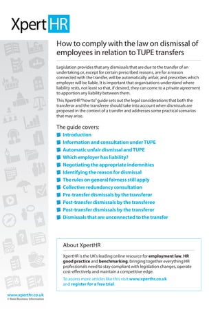 www.xperthr.co.uk
© Reed Business Information
www.xperthr.co.uk
© Reed Business Information
How to comply with the law on dismissal of
employees in relation toTUPE transfers
Legislation provides that any dismissals that are due to the transfer of an
undertaking or, except for certain prescribed reasons, are for a reason
connected with the transfer, will be automatically unfair, and prescribes which
employer will be liable. It is important that organisations understand where
liability rests, not least so that, if desired, they can come to a private agreement
to apportion any liability between them.
This XpertHR“how to”guide sets out the legal considerations that both the
transferor and the transferee should take into account when dismissals are
proposed in the context of a transfer and addresses some practical scenarios
that may arise.
The guide covers:
	Introduction
	Information and consultation underTUPE
	Automatic unfair dismissal andTUPE
	Which employer has liability?
	Negotiating the appropriate indemnities
	Identifying the reason for dismissal
	The rules on general fairness still apply
	Collective redundancy consultation
	Pre-transfer dismissals by the transferor
	Post-transfer dismissals by the transferee
	Post-transfer dismissals by the transferor
	Dismissals that are unconnected to the transfer
About XpertHR
XpertHR is the UK’s leading online resource for employment law, HR
good practice and benchmarking, bringing together everything HR
professionals need to stay compliant with legislation changes, operate
cost-effectively and maintain a competitive edge.
To access more articles like this visit www.xperthr.co.uk
and register for a free trial.
 