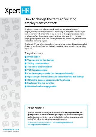www.xperthr.co.uk
© Reed Business Information
How to change the terms of existing
employment contracts
Employers may wish to change employees’terms and conditions of
employment for a number of reasons. For example, it might be necessary to
reduce pay or levels of benefits to cut costs, or to change employees’duties
to reflect the fact that the employer’s business has moved on. However,
varying employment contracts can be problematic, particularly in the face of
opposition from employees.
This XpertHR“how to”guide explores how employers can achieve their goal of
changing employees’terms and conditions of employment while minimising
legal risk.
The guide covers:
	Introduction
	The reasons for the change
	Timing considerations
	The risk of discrimination
	TUPE considerations
	Can the employer make the change unilaterally?
	Operating a contractual clause that authorises the change
	Obtaining express agreement to the change
	Implementing the variation
	Dismissal and re-engagement
About XpertHR
XpertHR is the UK’s leading online resource for employment law, HR
good practice and benchmarking, bringing together everything HR
professionals need to stay compliant with legislation changes, operate
cost-effectively and maintain a competitive edge.
To access more articles like this visit www.xperthr.co.uk
and register for a free trial.
 