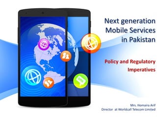 Next generation
Mobile Services
in Pakistan
Policy and Regulatory
Imperatives
Mrs. Homaira Arif
Director at Worldcall Telecom Limited
 
