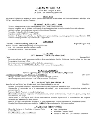 ISAIAS MENDOZA
421 Gilcrest Ave, Vallejo, CA 94591
(707) 334-7205, isamend88@gmail.com
OBJECTIVE
Seeking a full time position working on control systems, that will utilize my mechanical and leadership experience developed in the
US Navy and at California Maritime Academy.
SUMMARY OF QUALIFICATIONS
 Six years of experience performing maintenance and repairs in the United States Navy.
 Obtained knowledge and the ability to perform analysis, applications engineering, and systems and process development.
 Ability to read and interpret electrical schematics, blueprints, and drawings.
 Strong knowledge of troubleshooting and repair.
 Experience with LabVIEW, C++, and MS Office.
 Familiar with the principles of analog and digital control systems including pneumatic, proportional-integral-derivative (PID)
controller, and programmable logic controller (PLC) applications.
EDUCATION
California Maritime Academy, Vallejo CA Expected August 2016
Bachelor of Science in Marine Engineering Technology, GPA 3.0
 U.S. Coast Guard Third Assistant Engineer License
 Universal Refrigeration Technician License
INTERNSHIP
USNS Soderman (T-AKR-317), Saipan, NMCI
Cadet Summer 2015
 Performed daily and weekly maintenance on Diesel Generators, including checking fluid levels, changing oil and fuel filters, and
bringing generators on and offline.
 Performed corrective maintenance involving the boilers and generators.
 Studied and assisted the GE LM2500 Gas Turbine which was used for main propulsion.
US NAVY EXPERIENCE
Forward Operating Base Sharana, Paktika Providence, Afghanistan
Sonar Technician Second Class, Custodian of Postal Effects 2011-2012
 Managed problems relative to postal finance, equipment, and supply operations.
 Maintained positive office morale and a safe work environment for the clerks.
USS Port Royal (CG-73), Pearl Harbor, HI
Sonar Technician Third Class, Work Center Supervisor and Lead Technician 2008-2011
 In charge of organizing maintenance schedules on all equipment in the Combat Acoustic division.
 Maintained a 98% completion rate of all maintenance and repaired 5 major system casualties, resulting in a successful pre-
deployment cycle.
 Supervised Quality Assurance on torpedo banding team.
 Maintained sonar electrical equipment, including transducers, servers, control consoles, switchboards, pumps, cooling skids,
seawater valves, and gauges.
 Within months of checking on board, became lead technician. Assumed responsibilities of all maintenance for equipment
included in AN/SQQ-89 (V)-15 Sonar System.
 Qualified as Underwater Supervisor, in charge of all sonar and underwater weapons troubleshooting during Battle Stations.
 Earned a Navy-Marine Achievement Medal for EMERGENCY operations during 2009 ship grounding.
AWARDS AND CERTIFICATES
 Honorable Discharge of Completion of Required Active
Service (6 Years)
 Navy/Marine Corps Achievement Medal(2)
 Good Conduct Medal
 Afghanistan Campaign Medal
 Received 1st
Place in ET 370-Electronics Competition
 