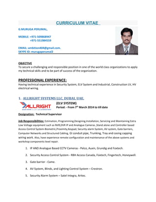 CURRICULUM VITAE
G.MURUGA PERUMAL,
MOBILE: +971-509868947
+971-551984559
EMAIL: ambition404@gmail.com.
SKYPE ID: murugaperumal2
OBJECTIVE
To secure a challenging and responsible position in one of the world class organizations to apply
my technical skills and to be part of success of the organization.
PROFESSIONAL EXPERIENCE:
Having technical experience in Security System, ELV System and Industrial, Construction LV, HV
electrical wiring.
1. ALLRIGHT SYSTEMS LLC, DUBAI, UAE.
(ELV SYSTEM)
Period: - From 7th
March 2014 to till date
Designation: Technical Supervisor
Job Responsibilities: Estimation, Programming,Designing,Installation, Servicing and Maintaining Extra
Low Voltage equipment such as NVR,DVR IP and Analogue Cameras ,Stand alone and Controller based
Access Control System-Biometric,Proximity,Keypad, Security alarm System, AV system, Gate barriers,
Computer Networks and Structured Cabling, GI conduit pipe, Trunking, Tray and casing capping
wiring work. Also, have experience remote configuration and maintenance of the above systems and
workshop components level repair.
1. IP AND Analogue Based CCTV Cameras - Pelco, Auxin, Grundig and Foxtech.
2. Security Access Control System - RBH Access Canada, Foxtech, Fingertech, Honeywell.
3. Gate barrier - Came.
4. AV System, Blinds, and Lighting Control System – Crestron.
5. Security Alarm System – Satel Integra, Aritec.
 