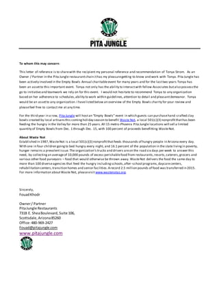 To whom this may concern:
This letter of reference is to sharewith the recipient my personal reference and recommendation of Tonya Strom. As an
Owner / Partner in the Pita Jungle restaurantchain ithas my pleasuregetting to know and work with Tonya. Pita Jungle has
been actively involved in the Empty Bowls Annual charitableevent for many years and for the lasttwo years Tonya has
been an assetto this important event. Tonya not only has the ability to interactwith fellow Associates butalso possessthe
go to initiativeand teamwork we rely on for this event. I would not hesitate to recommend Tonya to any organization
based on her adherence to schedules,ability to work within guidelines,attention to detail and pleasantdemeanor. Tonya
would be an assetto any organization.I havelisted below an overview of the Empty Bowls charity for your review and
pleasefeel free to contact me at any time.
For the third year in a row, Pita Jungle will hostan “Empty Bowls” event in which guests can purchasehand-crafted clay
bowls created by local artisansthis comingholiday season to benefit Waste Not, a local 501(c)(3) nonprofitthathas been
feeding the hungry in the Valley for more than 25 years.All 15 metro-Phoenix Pita Jungle locations will sell a limited
quantity of Empty Bowls from Dec. 1 through Dec. 15, with 100 percent of proceeds benefitting WasteNot.
About Waste Not
Established in 1987,WasteNot is a local 501(c)(3) nonprofitthatfeeds thousands of hungry people in Arizona every day.
With one in four children goingto bed hungry every night, and 16.1 percent of the population in the state livingin poverty,
hunger remains a prevalent issue.The organization’s trucks and drivers areon the road six days per week to answer this
need, by collectingan averageof 10,000 pounds of excess perishablefood from restaurants,resorts,caterers,grocers and
various other food purveyors – food that would otherwise be thrown away. WasteNot delivers the food the same day to
more than 100 diverseagencies that feed the hungry includingschools,after-school programs,daycarecenters,
rehabilitation centers,transition homes and senior facilities.Arecord 2.5 million pounds of food was transferred in 2015.
For more information aboutWaste Not, pleasevisit www.wastenotaz.org.
Sincerely,
FouadKhodr
Owner/ Partner
PitaJungle Restaurants
7318 E. SheaBoulevard,Suite 106,
Scottsdale,Arizona85260
Office:480-969-2427
Fouad@pitajungle.com
www.pitajungle.com
 
