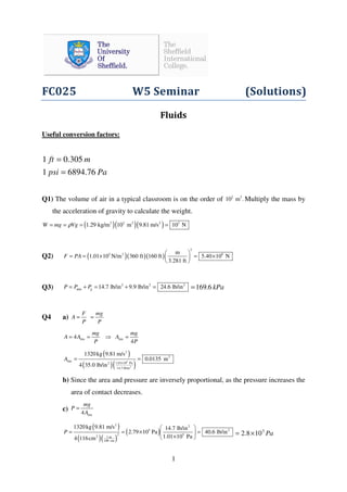 1
FC025 W5 Seminar (Solutions)
Fluids
Useful conversion factors:
Papsi
mft
76.68941
305.01
=
=
Q1) The volume of air in a typical classroom is on the order of 2 3
10 m . Multiply the mass by
the acceleration of gravity to calculate the weight.
( )( )( )3 2 2 3
1.29 kg/m 10 m 9.81 m/s 10 NW mg Vgρ 3
= = = =
Q2) ( )( )( )
2
5 2 8m
1.01 10 N/m 360 ft 160 ft 5.40 10 N
3.281 ft
F PA
 
= = × = × 
 
Q3) 2 2 2
atm g 14.7 lb/in 9.9 lb/in 24.6 lb/inP P P= + = + = kPa6.169=
Q4 a)
F mg
A
P P
= =
tire tire4
4
mg mg
A A A
P P
= = ⇒ =
( )
( )( )5
2
2
2
tire
1.01 10 Pa2
14.7 lb/in
1320kg 9.81 m/s
0.0135 m
4 35.0 lb/in
A
×
= =
b) Since the area and pressure are inversely proportional, as the pressure increases the
area of contact decreases.
c)
tire4
mg
P
A
=
( )
( )( )
( )
2 2
5 2
2 5
2 1 m
100 cm
1320kg 9.81 m/s 14.7 lb/in
2.79 10 Pa 40.6 lb/in
1.01 10 Pa4 116cm
P
 
= = × = 
× 
Pa5
108.2 ×=
 