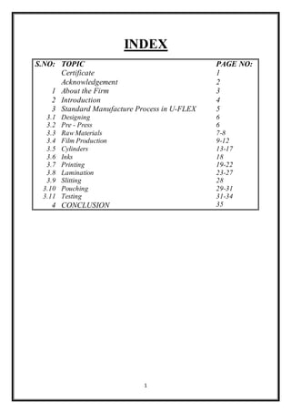 1
INDEX
S.NO: TOPIC PAGE NO:
Certificate 1
Acknowledgement 2
1 About the Firm 3
2 Introduction 4
3 Standard Manufacture Process in U-FLEX 5
3.1 Designing 6
3.2 Pre - Press 6
3.3 Raw Materials 7-8
3.4 Film Production 9-12
3.5 Cylinders 13-17
3.6 Inks 18
3.7 Printing 19-22
3.8 Lamination 23-27
3.9 Slitting 28
3.10 Pouching 29-31
3.11 Testing 31-34
4 CONCLUSION 35
 