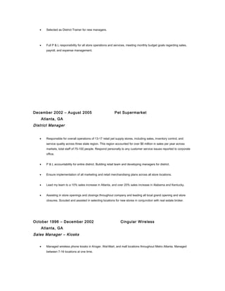 • Selected as District Trainer for new managers.
• Full P & L responsibility for all store operations and services, meeting monthly budget goals regarding sales,
payroll, and expense management.
December 2002 – August 2005 Pet Supermarket
Atlanta, GA
District Manager
• Responsible for overall operations of 13-17 retail pet supply stores, including sales, inventory control, and
service quality across three state region. This region accounted for over $6 million in sales per year across
markets, total staff of 75-100 people. Respond personally to any customer service issues reported to corporate
office.
• P & L accountability for entire district. Building retail team and developing managers for district.
• Ensure implementation of all marketing and retail merchandising plans across all store locations.
• Lead my team to a 10% sales increase in Atlanta, and over 20% sales increase in Alabama and Kentucky.
• Assisting in store openings and closings throughout company and leading all local grand opening and store
closures. Scouted and assisted in selecting locations for new stores in conjunction with real estate broker.
October 1996 – December 2002 Cingular Wireless
Atlanta, GA
Sales Manager – Kiosks
• Managed wireless phone kiosks in Kroger, Wal-Mart, and mall locations throughout Metro Atlanta. Managed
between 7-16 locations at one time.
 
