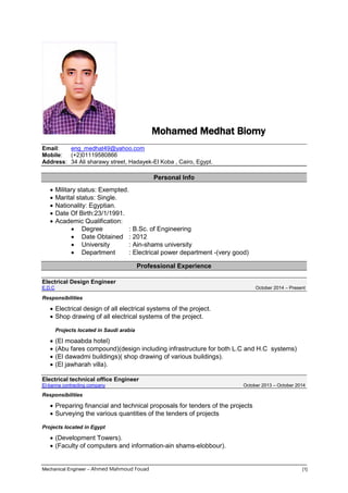 Mechanical Engineer – Ahmed Mahmoud Fouad [1]
Mohamed Medhat Biomy
Email: eng_medhat49@yahoo.com
Mobile: (+2)01119580866
Address: 34 Ali sharawy street, Hadayek-El Koba , Cairo, Egypt.
Personal Info
 Military status: Exempted.
 Marital status: Single.
 Nationality: Egyptian.
 Date Of Birth:23/1/1991.
 Academic Qualification:
 Degree : B.Sc. of Engineering
 Date Obtained : 2012
 University : Ain-shams university
 Department : Electrical power department -(very good)
Professional Experience
Electrical Design Engineer
E.D.C October 2014 – Present
Responsibilities
 Electrical design of all electrical systems of the project.
 Shop drawing of all electrical systems of the project.
Projects located in Saudi arabia
 (El moaabda hotel)
 (Abu fares compound)(design including infrastructure for both L.C and H.C systems)
 (El dawadmi buildings)( shop drawing of various buildings).
 (El jawharah villa).
Electrical technical office Engineer
El-banna contracting company October 2013 – October 2014
Responsibilities
 Preparing financial and technical proposals for tenders of the projects
 Surveying the various quantities of the tenders of projects
Projects located in Egypt
 (Development Towers).
 (Faculty of computers and information-ain shams-elobbour).
 