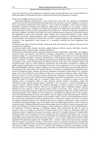 179 Bahram Meihami and Jasim Karami, 2014
Advances in Environmental Biology, 8(25) Special 2014, Pages: 178-183
value, and a part of this can be explained by intellectual capital. Even though there is no universal definition of
intellectual capital, its information provides an indication about the future potential of a company.
Intellectual capital&IC measurement models:
Measuring intellectual capital became a main research area in the 1990. The importance of intellectual
capital comes from the fact that traditional accounting systems do not reflect reality for managers or investors in
such a way that they understand how their resources – many of which are intangible – create value in the future.
Sustainable competitive advantage and intellectual capital plays an important role in creating a superior
financial performance that is accepted in all circles and research [1] J.K. Galbraith in 1969 used the concept of
intellectual capital, in the present-day organizational sense which later T. Stewart [16] defined as operation that
provides a competitive advantage in the market, the sum of all things known to employees as described. Stewart
[16] published his book in the intellectual capital "Welfare use of intellectual material to create wealth,
knowledge, information, intellectual property, and a combination of experience. IC is defined by Roos et al. as
all non-monetary and non-physical resources that are fully or partly controlled by the organization and that
contribute to the organization’s value creation. IC is commonly classified into three components three
components:
(i) Human capital which includes knowledge, professional skills and experiences, expertise, educational level
and creativity of employees.
ii) Structural capital which includes innovation capital, databases, software systems, distribution networks,
organizational charts, corporate culture, strategies and policies.
(iii) Relational capital which includes marketing channels, customer relationships, relationships with suppliers,
customer loyalty, governmental and industrial networking, intermediaries or partners. Brooking, defined
intellectual capital, "to sustain the business activities of all intangible assets" known as the first professional
manager of intellectual capital L. Edvinsson and Skaikh have used intellectual capital as "value of information
can be converted to". According to the traditional accounting sense, intellectual capital and goodwill (goodwill)
corresponds to the concept of representing the difference between book value of the enterprise market with
recognized market value [1]. Ulrich intellectual capital,talent and commitment of employees to identify the
product, Rastogi and Mouritsen owned the business and assets of the organization see it as a meta-capability.
Marr and Moustaghfir, intellectual capital is defined as to create value for the future, gained through experience
and learning can be used to achieve the strategic objectives of all kinds of intangible assets (Intangible assets).
Swart the intellectual capital, products and services throughout the enterprise market thinks of as a physical
output. All of these definitions can be defined as taking in to account the intellectual capital, which directly
affect the success of current and future business that provides competitive advantage, create added value,
knowledge of the essence, to the whole business of intangible assets owned by organization. As you can see the
intellectual capital, the hidden assets of a company's balance sheet is a collection of unseen and the most
important source of competition. There are many corporate valuation methods. Nevertheless, studies find
contradictory results, and the corporate finance community is not even close to a universal methodology of
company valuation. Different methods have different advantages in different situations, and some capture
important aspects of valuing a business, which are not recognized by others. Traditional company valuation
methods pay more attention to either historical figures (based on the balance sheet, income or cash flow
statement) or inexact forecasting [for example, free cash flow and weighted average cost of capital (WACC) for
subsequent periods]. These methods are mostly taking into consideration the physical assets of the company,
while in the knowledge-based economy more emphasis is put on employees and intellectual capital. Therefore,
afore mentioned corporate valuation methods are not suitable in today’s world. In a knowledge-based economy,
one must take into consideration not only the traditional ways to measure the company value, but it is necessary
to recognize intellectual capital as well. Traditional measures of a company’s performance, which are based on
conventional accounting principles, may be unsuitable in the knowledge–based economy which is driven by
intellectual capital. Although intellectual capital and knowledge assets are difficult to discern and quantify, their
results will nonetheless be reflected in the company’s greater productivity, efficiency, and overall profitability.
The limitations of financial statements in explaining company value underline the fact that the source of
economic value is no longer the production of material goods, but the creation of intellectual capital [3].
Intellectual capital is intangible and cannot be accurately measured. For example, Frykman & Tolleryd define
intellectual capital as all non-financial assets of a company that are not reflected in the balance sheet. Yet Tawy
& Tollington have observed that there is no universal definition for intellectual capital and the cause and effect
relationship between intellectual capital and value creation is, at best, indirect. Bayburina & Golovko (2009)
emphasized that intellectual capital is the “intangible safety - cushion”, which can be used only by companies
who have created it years before. Therefore it is necessary to focus on sustainable development. The panel data
analysis of before mentioned study revealed that the human capital can be considered the key factor of the long-
term growth of BRIC companies. Brown et al. mphasize that intellectual capital has ascertainable monetary
value, provides a company with a competitive edge, and enables it to differentiate itself from is competitors. The
 