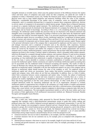 180 Bahram Meihami and Jasim Karami, 2014
Advances in Environmental Biology, 8(25) Special 2014, Pages: 178-183
intangible elements or invisible assets, which cause the gradual extension of the difference between the market
values and book values of companies and create values for their companies, are called the new wealth of
companies in today’s information society [16]. Neither the financial assets such as inflated bank accounts, nor
physical assets such as large landed properties and numerous buildings reflect the value of the company.
Reflecting a considerable percentage of the market value of companies, assets are intangible intellectual
components and it is constantly discussed that it is required to measure these components objectively, disclose
in activity reports of companies to be presented to related interest groups. Display them in financial statements
or present as a separate intellectual capital statement. The intellectual capital is defined as intangible critical
assets, which cannot precisely be disclosed in the financial statement of a company but reflect the real value of
the company and are based on knowledge .According to Roos et al., [14] considering the modern accounting
techniques, the intellectual capital includes the processes that are not disclosed in the financial statement and
intangible assets (copyright, patent, trademark).According to Sullivan on the other hand, the intellectual capital
is information that could be converted intoprofit. There is no universal classification regarding the components
of the intellectual capital; however, according to Sveiby, intellectual capital has 3 components as human capital,
internal structure and external structure. According to Roos and Roos [14] on the other hand, the intellectual
capital is consisted of components such as human capital, structural capital and customer capital. Human capital
is the personal information stock of the company that is represented by employees and the source of invention
and strategic innovation and is comprised of elements such as the education, skill, experience, business
knowledge, creativity, and satisfaction of employees. Structural capital is the whole organisational capabilities,
which are owned by the business and enables the company to meet the market requirements and involves
elements such as culture, intellectual property, system and processes that are kept within the enterprise when the
employees go home in the evening. Customer capital is information, which is grounded within market channels,
which are developed by a company through business relations, and customer relations [1] and involves elements
such as brands, customers, customer satisfaction, and relations with customers state that it is unlikely that
accounting, as it has traditionally been understood, is capable of meeting new challenges of intellectual capital.
At the very least, it seems desirable to continue to promote combinations of numbers in order to take into
account the intellectual capital. Similar conclusions are made by Gowthorpe intellectual capital accounting does
not fit successfully into the traditional model of financial accounting and reporting. The results of study by
Cronje & Moolman also indicate that accounting should be modified to ensure a standardized and comparable
approach on intellectual capital. Undeniable is the fact that intellectual capital is an asset of the company and an
increase in intellectual capital should increase the value of the company as well. Yet empirical results of
intellectual capital and vaictm are inconsistent. Some studies find positive correlation between intellectual
capital and company value, while others do not find any relationship. In addition, there is a bulk of studies,
which find a connection between vaictm components and market value. Certainly, the subject of intellectual
capital and its impact on value is topical and more research is necessary. Currently there are a variety of
proposals for models, highlighting the importance of intellectual capital and to quantify the value of many of
these data being experiment al and thus some inherent shortcomings. In other words there is no generally
accepted theoretical model for measuring intellectual cap ital of an organization. Research to evaluate
intellectual capital of organizations have resulted in the emergence of a large number of models and proposed
procedures. Some models focus primarily on financial metrics and offer a restricted notion of knowledge assets.
Others take a more holistic view but require subjective judgment in determining a composite index that may be
used for objective comparisons. The most popular measurement models as well as the most widely used or just
the easiness of their applications of all nonfinancial measurement methods are: Balanced Scorecard, Skandia
Navigator and Intangible Assets Monitor.
Balanced Scorecard (BSC):
After a multi year, multi-company study sponsored by Harvard Business School, Kaplan and Norton
suggested that managers need a multi-dimensional measurement system to guide their policy making and
proposed using what they called a balanced scorecard approach to performance measurement. It was the first
time that the company was encouraged to measure financial and non -financial factors, including the customer
perspective groups, the in ternal business process and the learning and growth perspective, and to link all these
measures in a coherent system [1]. Over the past decade, the balanced scorecard has evolved rom being a
measurement framework to being a strategy implementation tool. It represents a set of cause-and-effect
relationships among output measures and performance drivers in the four perspectives [9]:
 Financial measures: how do we look to shareholder rs, for example, cash flow and profitability .
 Customer measures: how do our customers see us, for example, price as compared with competitors and
product ratings.
 Internal process measures: what must we excel at, for example, length of cycle times and level of wast.
 Learning and growth measures: can we improve and create value, for example, percentage of sales derived
from new products.
 