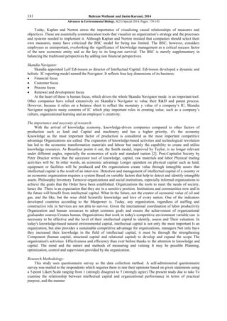 181 Bahram Meihami and Jasim Karami, 2014
Advances in Environmental Biology, 8(25) Special 2014, Pages: 178-183
Today, Kaplan and Norton stress the importance of visualizing causal relationships of measures and
objectives. These are essentially communication tools that visualize an organization’s strategy and the processes
and systems needed to implement it. Although Kaplan and Norton insisted that companies should select their
own measures, many have criticized the BSC model for being too limited. The BSC, however, considers
employees as unimportant, overlooking the significance of knowledge management as a critical success factor
of the new economic entity and as the key to its long-run survival. The BSC is merely supplementary in
balancing the traditional perspectives by adding non financial perspectives.
Skandia Navigator:
Skandia appointed Leif Edvinsson as director of Intellectual Capital. Edvinsson developed a dynamic and
holistic IC reporting model named the Navigator. It reflects four key dimensions of its business:
 Financial focus
 Customer focus
 Process focus
 Renewal and development focus.
At the heart of these is human focus, which drives the whole Skandia Navigator mode. is an important tool.
Other companies have relied extensively on Skandia’s Navigator to value their R&D and patent process.
However, because it relies on a balance sheet to reflect the monetary y value of a company’s IC, Skandia
Navigator neglects many contents of IC which play important roles in creating value, such as a company’s
culture, organizational learning and an employee’s creativity.
The importance and necessity of research:
With the arrival of knowledge economy, knowledge-driven companies compared to other factors of
production such as land and Capital and machinery and has a higher priority, it's the economy
Knowledge as the most important factor of production is considered as the most important competitive
advantage Organizations are called. The expansion of knowledge-based activities and technological revolution
has led to the economic transformation materials and labour but mainly the capability to create and utilise
knowledge resources. As Bounfour points it out, the Smith model, improved by Taylor, is no longer relevant
under different angles, especially the economics of scale and standard isation [2]. Post-Capitalist Society by
Peter Drucker writes that the successor tool of knowledge, capital, raw materials and labor Physical trading
activities will be. In other words, an economic advantage Longer ependent on physical capital such as land,
equipment or facilities will be produced and On organizations create value through intangible assets that
intellectual capital is the result of an interview. Detection and management of intellectual capital of a country or
an economic organization requires a system Based on variable factors that help to detect and identify intangible
assets. Philosophy Inventory Turnover organizations and social institutions, especially informal organizations to
achieve the goals that the Order have been established. Organizations the tools to meet the needs of society,
hence the There is an expectation that they are in a sensitive position. Institutions and communities now and in
the future will benefit from intellectual capital. What In the future, not the creator of economic value of oil and
gas, and the like, but the wise child Scientific knowledge and love of every nation. One of the indicators
developed countries according to the Manpower is. Today, any organization, regardless of staffing and
constructive role in Services are not able to survive. Given the international coordination of labor productivity
Organization and human resources to adopt common goals and ensure the achievement of organizational
goalsandre sources Creates human. Organizations that work in today's competitive environment variable can is
necessary to be effective and the level of their intellectual capital to identify, assess and Their valuation. In
today's knowledge-based natural environmental capital, intellectual capital is not only the most important Is an
organization, but also provides a sustainable competitive advantage for organizations, managers Not only have
they increased their knowledge in the field of intellectual capital, it must be through the strengthening
Component (human capital, structural capital and relational capital) to develop and expand the scope The
organization's activities. Effectiveness and efficiency than ever before thanks to the attention to knowledge and
capital. The mind and the nature and methods of measuring and valuing It may be possible Planning,
optimization, control and supervision provided by the organization.
Research Methodology:
This study uses questionnaire survey as the data collection method. A self-administered questionnaire
survey was mailed to the respondents which requires them to rate their opinions based on given statements using
a 5-point Likert Scale ranging from 1 (strongly disagree) to 5 (strongly agree).The present study due to take To
examine the relationship between intellectual capital and organizational performance in terms of practical
purpose, and the manner
 