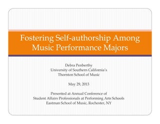 Debra Penberthy
University of Southern California’s
Thornton School of Music
May 29, 2013
Presented at Annual Conference of
Student Affairs Professionals at Performing Arts Schools
Eastman School of Music, Rochester, NY
Fostering Self-authorship Among
Music Performance Majors
 