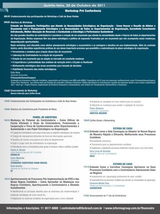 Quinta-feira, 20 de Outubro de 2011
                                                                         Workshop Pré Conferência
08h30 Credenciamento dos participantes do Workshop e Café de Boas Vindas

09h00 Abertura do Workshop
      Criando um Orçamento Participativo que Atenda às Necessidades Estratégicas da Organização - Como Vencer o Desaﬁo de Alinhar o
      Orçamento com o Planejamento Estratégico e as Necessidades de Todos os Departamentos da Organização, Garantindo Crescimento
      Estruturado, Melhor Alocação de Recursos e Conduzindo a Estratégia à Performance Sustentável
      Um dos grandes desaﬁos da controladoria é coordenar a criação de um orçamento que atenda às necessidades atuais e futuras de todos os departamentos
      da Organização. Muitas empresas têm seu plano estratégico e política de expansão frustrados por um orçamento que não acompanha essas mudanças,
      desperdiçando oportunidades.
      Neste workshop, será discutido como alinhar planejamento estratégico e orçamentário e as vantagens e desaﬁos em sua implementação. Além do conteúdo
      teórico, serão discutidas experiências práticas do uso desse importante processo que possibilita a materialização do plano estratégico da organização.
      • Ferramentas e modelos para criação desse tipo de orçamento
      • Liderança da Controladoria na criação do orçamento
      • Criação de um orçamento que se adapte ao mercado em constante mudança
      • A importância e profundidade das análises de variação entre o Orçado vs Realizado
      • Alinhamento estratégico das áreas envolvidas para tomada de decisões
      • Viabilidade ﬁnanceira das metas estratégicas
      Cida Hess
      Gerente Executiva
      PricewaterhouseCoopers
      Graduada em Economia e Ciências Contábeis, especialista em Finanças com MBA pelo IBMEC. Experiência de 22 anos em empresas multinacionais como PricewaterhouseCoopers,
      Grupo Fiat e Ibiritermo, nos últimos dois nas funções de controller e Diretora Financeira. Sólida experiência na estruturação e gestão de empresas desde a sua criação, implantação
      até o “start-up”, Project Finance, implantação da Diretoria Financeira e Controladoria, com ênfase em Planejamento Orçamentário e Financeiro.

12h00 Encerramento do Workshop
      Haverá intervalo para Coffee Break


13h40 Credenciamento dos Participantes da Conferência e Café de Boas Vindas                            • Avaliando as vantagens do novo sistema para os usuários
                                                                                                       • Utilizando as mudanças para auxiliar a captação de recursos
14h00 Abertura da Conferência pelo Presidente de Mesa                                                  Flavio Barboza
                                                                                                       Controller Corporativo
                                                                                                       AMSTED-MAXION
                                 PAINEL DE ABERTURA
14h10 Mudança do Patamar da Controladoria – Como Utilizar de                                   16h00 Coffee Break e Networking
      Forma Eﬁciente à Visão da Controladoria, Promovendo a
      Cooperação e Troca de Conhecimentos entre Departamentos e
      Aumentando o seu Papel Estratégico na Organização                                                                             ESTUDO DE CASO
                                                                                               16h30 Entenda como a Vale Conseguiu se Adaptar às Novas Regras
      • O papel da Controladoria como peça-chave para os objetivos estratégicos da empresa
                                                                                                       de Maneira Rápida e Eﬁciente, Melhorando seus Processos
      • Criação de mecanismos eﬁcientes de troca de informações gerenciais
                                                                                                       Contábeis
      • Desaﬁos de manter uma postura pró-ativa do departamento
                                                                                                       Remodelando processos:
      • Qual é o lugar certo da controladoria na organização
                                                                                                       • Treinamento para os departamentos contábeis
      • Entendendo como a controladoria pode ajudar a ﬁscalizar metas e viabilizar projetos
                                                                                                       • Analisando e adaptando processos existentes criando assim uma nova rotina
      Carlos A. Bossio
      Latin America Security BU Controller                                                             Vera Lucia de Almeida
      GEMALTO                                                                                          Gerente Geral de Controladoria
                                                                                                       VALE
      Celso Maehata
      Controller
      STANDARD CHARTERED BANK BRASIL
                                                                                                                                    ESTUDO DE CASO
      Ruth Botelho                                                                             17h10 Entenda Como o Carrefour Conseguiu Aprimorar os Seus
      Gerente de Controle de Despesa
      OI                                                                                               Processos Contábeis com a Controladoria Adicionando Valor
                                                                                                       ao Negócio
                                                                                                       • Investimento em capacitação proﬁssional do setor contábil
15h10 Aprimoramento de Processos Pós Implementação do IFRS e das                                       • Desenvolvimento de processos contábeis que atendam as necessidades da organização
      Novas Regras Contábeis – Como Aproveitar as Mudanças nas                                         Emerson Weslei Dias
      Regras Contábeis, Aperfeiçoando a Controladoria e Atraindo                                       Diretor de Administração e Contabilidade
      Investimentos                                                                                    CARREFOUR
      • Identiﬁcando os principais desaﬁos para as empresas pós implementação e
      avaliando estratégias de como vencê-los                                                  17h50 Encerramento do 1º dia da Conferência
      • Adaptando os sistemas contábeis da organização para a nova realidade



  Informações e Inscrições: 11 3017-6888 | controladoria@ibcbrasil.com.br | www.informagroup.com.br/ﬁnanceiro
 