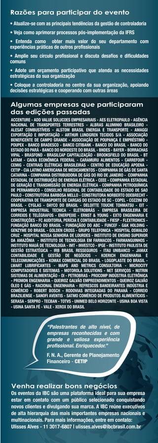 Razões para participar do evento
• Atualize-se com as principais tendências da gestão de controladoria
• Veja como aprimorar processos pós-implementação da IFRS
• Entenda como obter mais valor do seu departamento com
experiências práticas de outros proﬁssionais
• Amplie seu círculo proﬁssional e discuta desaﬁos e diﬁculdades
comuns
• Adote um orçamento participativo que atenda as necessidades
estratégicas da sua organização
• Coloque a controladoria no centro da sua organização, apoiando
decisões estratégicas e cooperando com outras áreas

Algumas empresas que participaram
das edições passadas
ACCENTURE - ADD VALUE SOLUCOES EMPRESARIAIS - AES ELETROPAULO - AGÊNCIA
NACIONAL DE TRANSPORTES TERRESTRES - ALBRAS ALUMINIO BRASILEIRO -
ALESAT COMBUSTÍVEIS - ALSTOM BRASIL ENERGIA E TRANSPORTE - AMAGGI
EXPORTAÇÃO E IMPORTAÇÃO - ARTHUR LUNDGREN TECIDOS S/A - ASSOCIAÇÃO
BENEFICENTE DE CAMPO GRANDE - ASSOCIAÇÃO DE POUPANÇA E EMPRÉSTIMO -
POUPEX - BANCO BRADESCO - BANCO CITIBANK - BANCO DO BRASIL - BANCO DO
ESTADO DO PARÁ - BANCO DO NORDESTE DO BRASIL - BNDES - BAYER - BORRACHAS
VIPAL - BRASFOND - BRASILCAP CAPITALIZAÇÃO - BROOKSFIELD DO BRASIL - BT
LATAM - CAIXA ECONÔMICA FEDERAL - CARAMURU ALIMENTOS - CARREFOUR -
CEMIG - CENTRAIS ELÉTRICAS BRASILEIRAS - CENTRO DE EDUCAÇÃO APOENA -
CETIP - CIA LATINO AMERICANA DE MEDICAMENTOS - COMPANHIA DE GÁS DE SANTA
CATARINA - COMPANHIA DISTRIBUIDORA DE GÁS DO RIO DE JANEIRO - COMPANHIA
ESTADUAL DE DISTRIBUIÇÃO DE ENERGIA ELÉTRICA - CEEE - COMPANHIA ESTADUAL
DE GERAÇÃO E TRANSMISSÃO DE ENERGIA ELÉTRICA - COMPANHIA PETROQUÍMICA
DE PERNAMBUCO - CONSELHO REGIONAL DE CONTABILIDADE DO ESTADO DE SAO
PAULO - CONSTRUTORA BARBOSA MELLO - CONSTRUTORA NORBERTO ODEBRECHT -
COOPERATIVA DE TRANSPORTE DE CARGAS DO ESTADO DE SC - COPEL - COZZINI DO
BRASIL - CYGLAS - DAYCO DO BRASIL - DELOITTE TOUCHE TOHMATSU - EIT -
EMPRESA INDUSTRIAL TECNICA - ELETROBRÁS - EMPRESA BRASILEIRA DE
CORREIOS E TELÉGRAFOS - ENERPEIXE - ERNST & YOUNG - EXTO ENGENHARIA E
CONSTRUÇÕES - FC AUDITORIA, PERÍCIA E CONTABILIDADE - FIESP - FLEXTRONICS -
FUNDAÇÃO BANCO DO BRASIL - FUNDAÇÃOO DO ABC - FUNCEF - G&K HOLDING -
GENZYME DO BRASIL - GOLDEN CROSS - GRUPO TELEFONICA - HOSPITAL OSWALDO
CRUZ - HOSPITAL NOSSA SENHORA DE LOURDES - INSTITUTO DE ENSINO SUPERIOR
DA AMAZÔNIA - INSTITUTO DE TECNOLOGIA EM FARMACOS - FARMANGUINHOS -
INSTITUTO MAUÁ DE TECNOLOGIA - IMT - INVESTCO - IPGE - INSTITUTO PAULISTA DE
GESTÃO ESTRATÉGICA - IRB BRASIL RESSEGUROS - ITAU UNIBANCO - JAMAX
CONTABILIDADE E GESTÃO DE NEGÓCIOS - KOERICH ENGENHARIA E
TELECOMUNICAÇÕES - KOMAX COMERCIAL DO BRASIL - LOGOPLASTE DO BRASIL -
LWART LUBRIFICANTES - MAPS AND METRICS CONSULTORIA - MICROCITY
COMPUTADORES E SISTEMAS - MOTOROLA SOLUTIONS - NET SERVIÇOS - NUTRIN
SISTEMAS DE ALIMENTAÇÃO - OI - PETROBRAS - PROCOMP INDÚSTRIA ELETRÔNICA
- PROMON ENGENHARIA - QUEIROZ GALVÃO EMPREENDIMENTOS - QUEIROZ GALVÃO
ÓLEO E GÁS - RACIONAL ENGENHARIA - REFRESCOS BANDEIRANTES INDÚSTRIA E
COMÉRCIO - ROBERT BOSCH - RODOVIAS INTEGRADAS DO PARANÁ - CORREIO
BRAZILIENSE - SANOFI AVENTIS - SATMO COMÉRCIO DE PRODUTOS ALIMENTÍCIOS -
SERASA - SERPRO - TECBAN - TOTVS - UNIMED BELO HORIZONTE - USINA BOA VISTA
- USINA SANTA FÉ - VALE - XEROX DO BRASIL



                   “Palestrantes de alto nível, de
                   empresas reconhecidas e com
                   grande e valiosa experiência
                   proﬁssional. Enriquecedor.”
                   F. N. A., Gerente de Planejamento
                   Financeiro - CETIP



Venha realizar bons negócios
Os eventos da IBC são uma plataforma ideal para sua empresa
estar em contato com um público selecionado conquistando
novos clientes e divulgando sua marca. A IBC reúne executivos
de alta hierarquia das mais importantes empresas nacionais e
multinacionais. Para mais informações, entre em contato:
Ulisses Alves - 11 3017-6807 | ulisses.alves@ibcbrasil.com.br
 