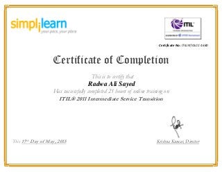 Certificate No: ITILINTOLCC-1680
Certificate of Completion
This is to certify that
Radwa Ali Sayed
Has successfully completed 21 hours of online training on
ITIL® 2011 Intermediate Service Transition
This 17th
Day of May, 2015 Krishna Kumar, Director
 