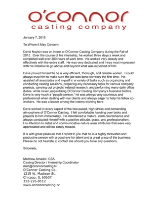 January 7, 2016
To Whom It May Concern:
David Neylon was an intern at O’Connor Casting Company during the Fall of
2015. Over the course of his internship, he worked three days a week and
completed well over 300 hours of work time. He worked very closely and
effectively with the entire staff. He was very dedicated and I was most impressed
with his initiative to go above and beyond what was expected of him.
Dave proved himself to be a very efficient, thorough, and reliable worker. I could
always trust him to make sure the job was done correctly the first time. He
assisted all associates and myself in a variety of tasks such as organizing and
conducting casting sessions, preparing any necessary tools for various company
projects, carrying out projects’ related research, and performing many daily office
duties, while never jeopardizing O’Connor Casting Company’s business tactics.
Dave is very much a “people person,” he was always very courteous and
professional when dealing with our clients and always eager to help his fellow co-
workers. He was a leader among the interns working here.
Dave worked in every aspect of the fast-paced, high stress and demanding
atmosphere of O’Connor Casting. I felt comfortable handing over tasks and
projects to him immediately. He maintained a mature, calm countenance and
always conducted himself with a positive attitude, grace, and professionalism.
His attention to detail and communicative nature were attributes that were very
appreciated and will be sorely missed.
It is with great pleasure that I report to you that he is a highly motivated and
productive person with a good eye for talent and a great grasp of the business.
Please do not hesitate to contact me should you have any questions.
Sincerely,
Matthew Amador, CSA
Casting Director / Internship Coordinator
matt@oconnorcasting.tv
O'Connor Casting Co.
1219 W. Madison St.
Chicago, IL 60607
312-226-9112
www.oconnorcasting.tv
 