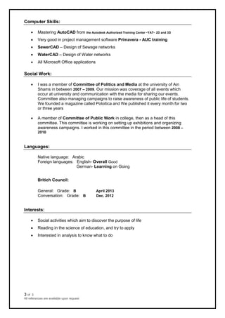 3 of 3
All references are available upon request
Computer Skills:
 Mastering AutoCAD from the Autodesk Authorized Training Center -YAT- 2D and 3D
 Very good in project management software Primavera - AUC training
 SewerCAD – Design of Sewage networks
 WaterCAD – Design of Water networks
 All Microsoft Office applications
Social Work:
 I was a member of Committee of Politics and Media at the university of Ain
Shams in between 2007 – 2009. Our mission was coverage of all events which
occur at university and communication with the media for sharing our events.
Committee also managing campaigns to raise awareness of public life of students.
We founded a magazine called Poloitica and We published it every month for two
or three years
 A member of Committee of Public Work in college, then as a head of this
committee. This committee is working on setting up exhibitions and organizing
awareness campaigns. I worked in this committee in the period between 2008 –
2010
Languages:
Native language: Arabic
Foreign languages: English- Overall Good
German- Learning on Going
Britich Council:
General: Grade: B April 2013
Conversation: Grade: B Dec. 2012
Interests:
 Social activities which aim to discover the purpose of life
 Reading in the science of education, and try to apply
 Interested in analysis to know what to do
 