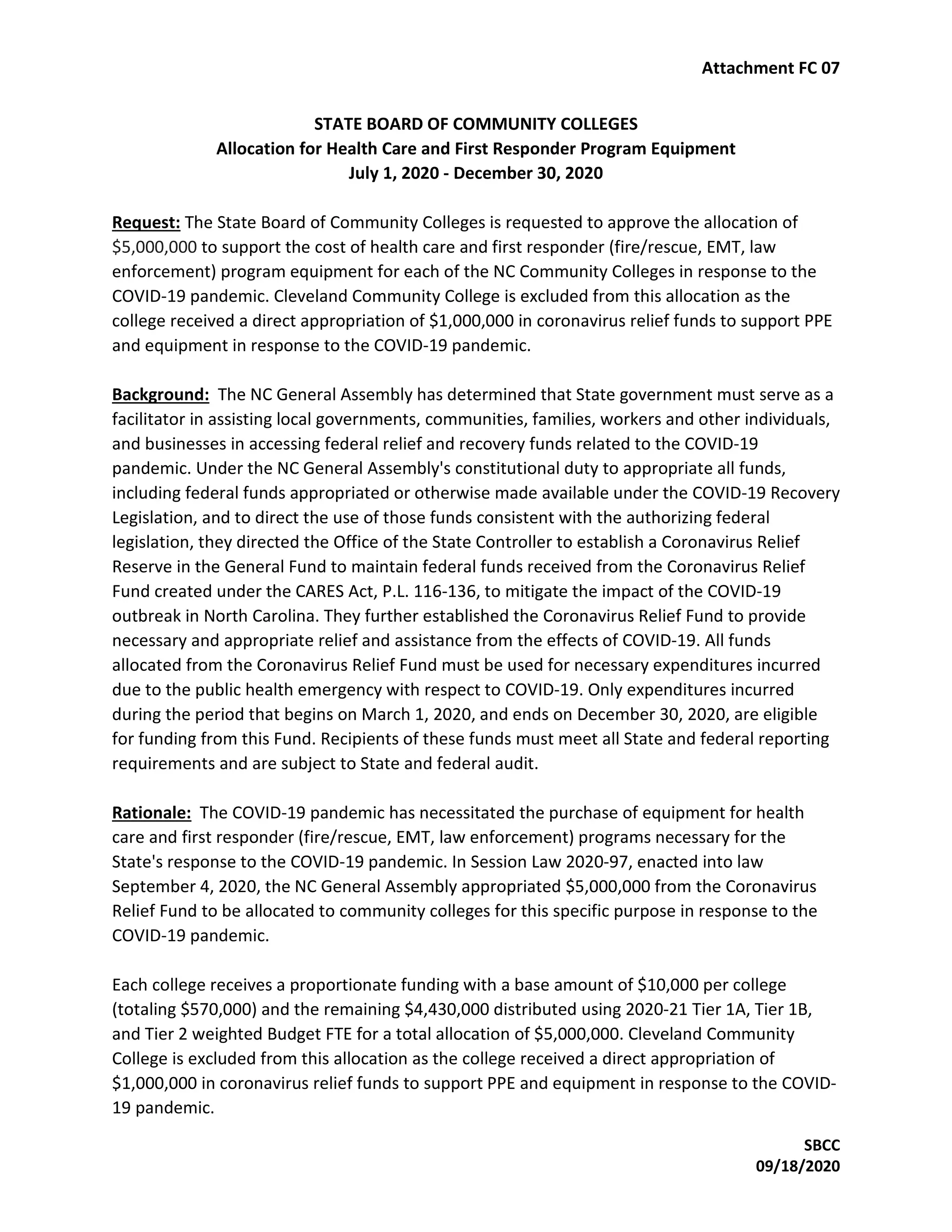 Attachment FC 07
SBCC
09/18/2020
STATE BOARD OF COMMUNITY COLLEGES
Allocation for Health Care and First Responder Program Equipment
July 1, 2020 - December 30, 2020
Request: The State Board of Community Colleges is requested to approve the allocation of
$5,000,000 to support the cost of health care and first responder (fire/rescue, EMT, law
enforcement) program equipment for each of the NC Community Colleges in response to the
COVID-19 pandemic. Cleveland Community College is excluded from this allocation as the
college received a direct appropriation of $1,000,000 in coronavirus relief funds to support PPE
and equipment in response to the COVID-19 pandemic.
Background: The NC General Assembly has determined that State government must serve as a
facilitator in assisting local governments, communities, families, workers and other individuals,
and businesses in accessing federal relief and recovery funds related to the COVID-19
pandemic. Under the NC General Assembly's constitutional duty to appropriate all funds,
including federal funds appropriated or otherwise made available under the COVID-19 Recovery
Legislation, and to direct the use of those funds consistent with the authorizing federal
legislation, they directed the Office of the State Controller to establish a Coronavirus Relief
Reserve in the General Fund to maintain federal funds received from the Coronavirus Relief
Fund created under the CARES Act, P.L. 116-136, to mitigate the impact of the COVID-19
outbreak in North Carolina. They further established the Coronavirus Relief Fund to provide
necessary and appropriate relief and assistance from the effects of COVID-19. All funds
allocated from the Coronavirus Relief Fund must be used for necessary expenditures incurred
due to the public health emergency with respect to COVID-19. Only expenditures incurred
during the period that begins on March 1, 2020, and ends on December 30, 2020, are eligible
for funding from this Fund. Recipients of these funds must meet all State and federal reporting
requirements and are subject to State and federal audit.
Rationale: The COVID-19 pandemic has necessitated the purchase of equipment for health
care and first responder (fire/rescue, EMT, law enforcement) programs necessary for the
State's response to the COVID-19 pandemic. In Session Law 2020-97, enacted into law
September 4, 2020, the NC General Assembly appropriated $5,000,000 from the Coronavirus
Relief Fund to be allocated to community colleges for this specific purpose in response to the
COVID-19 pandemic.
Each college receives a proportionate funding with a base amount of $10,000 per college
(totaling $570,000) and the remaining $4,430,000 distributed using 2020-21 Tier 1A, Tier 1B,
and Tier 2 weighted Budget FTE for a total allocation of $5,000,000. Cleveland Community
College is excluded from this allocation as the college received a direct appropriation of
$1,000,000 in coronavirus relief funds to support PPE and equipment in response to the COVID-
19 pandemic.
 