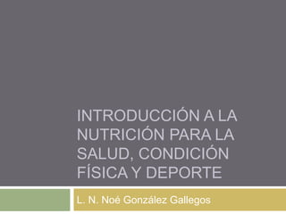 INTRODUCCIÓN A LA
NUTRICIÓN PARA LA
SALUD, CONDICIÓN
FÍSICA Y DEPORTE
L. N. Noé González Gallegos
 