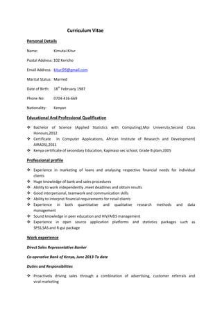 Curriculum Vitae
Personal Details
Name: Kimutai Kitur
Postal Address: 102 Kericho
Email Address: kiturj95@gmail.com
Marital Status: Married
Date of Birth: 18th
February 1987
Phone No: 0704-416-669
Nationality: Kenyan
Educational And Professional Qualification
 Bachelor of Science (Applied Statistics with Computing),Moi University,Second Class
Honours,2012
 Certificate In Computer Applications, African Institute of Research and Development(
AIRADS),2011
 Kenya certificate of secondary Education, Kapmaso sec school, Grade B plain,2005
Professional profile
 Experience in marketing of loans and analysing respective financial needs for individual
clients
 Huge knowledge of bank and sales procedures
 Ability to work independently ,meet deadlines and obtain results
 Good interpersonal, teamwork and communication skills
 Ability to interpret financial requirements for retail clients
 Experience in both quantitative and qualitative research methods and data
management
 Sound knowledge in peer education and HIV/AIDS management
 Experience in open source application platforms and statistics packages such as
SPSS,SAS and R-gui package
Work experience
Direct Sales Representative Banker
Co-operative Bank of Kenya, June 2013-To date
Duties and Responsibilities
 Proactively driving sales through a combination of advertising, customer referrals and
viral marketing
 