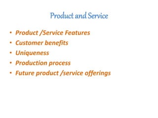 Product and Service
• Product /Service Features
• Customer benefits
• Uniqueness
• Production process
• Future product /service offerings
 