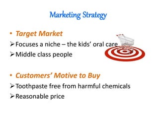 Marketing Strategy
• Target Market
Focuses a niche – the kids’ oral care
Middle class people
• Customers’ Motive to Buy
Toothpaste free from harmful chemicals
Reasonable price
 