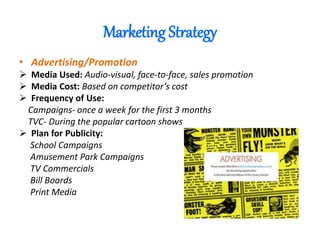 Marketing Strategy
• Advertising/Promotion
 Media Used: Audio-visual, face-to-face, sales promotion
 Media Cost: Based on competitor’s cost
 Frequency of Use:
Campaigns- once a week for the first 3 months
TVC- During the popular cartoon shows
 Plan for Publicity:
School Campaigns
Amusement Park Campaigns
TV Commercials
Bill Boards
Print Media
 
