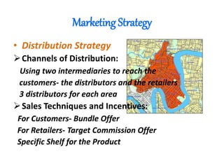 Marketing Strategy
• Distribution Strategy
Channels of Distribution:
Using two intermediaries to reach the
customers- the distributors and the retailers
3 distributors for each area
Sales Techniques and Incentives:
For Customers- Bundle Offer
For Retailers- Target Commission Offer
Specific Shelf for the Product
 