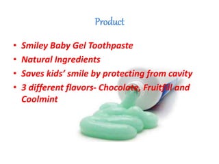 Product
• Smiley Baby Gel Toothpaste
• Natural Ingredients
• Saves kids’ smile by protecting from cavity
• 3 different flavors- Chocolate, Fruitfill and
Coolmint
 