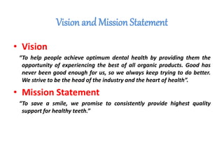 Vision and Mission Statement
• Vision
“To help people achieve optimum dental health by providing them the
opportunity of experiencing the best of all organic products. Good has
never been good enough for us, so we always keep trying to do better.
We strive to be the head of the industry and the heart of health”.
• Mission Statement
“To save a smile, we promise to consistently provide highest quality
support for healthy teeth.”
 