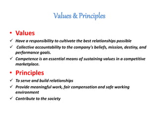 Values & Principles
• Values
 Have a responsibility to cultivate the best relationships possible
 Collective accountability to the company's beliefs, mission, destiny, and
performance goals.
 Competence is an essential means of sustaining values in a competitive
marketplace.
• Principles
 To serve and build relationships
 Provide meaningful work, fair compensation and safe working
environment
 Contribute to the society
 