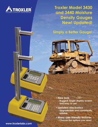 Troxler Model 3430
and 3440 Moisture
Density Gauges
New! Updated!
Simply a Better Gauge!
•	New look
	 -	Rugged, larger display screen 	
		 and easy to use
•	Updated electronics
	 -	Upgradeable and consistently 	
		reliable
•	Many user-friendly features
	 -	Choose the options you need
www.troxlerlabs.com
 