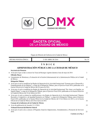 Órgano de Difusión del Gobierno de la Ciudad de México
DÉCIMA NOVENA ÉPOCA 21 DE ABRIL DE 2016 No. 55
Í N D I C E
ADMINISTRACIÓN PÚBLICA DE LA CIUDAD DE MÉXICO
Secretaría de Finanzas
 Aviso por el que se dan a conocer las Tasas de Recargos vigentes durante el mes de mayo de 2016 3
Oficialía Mayor
 Lineamientos de Monitoreo y Evaluación de la Gestión Gubernamental de la Administración Pública de la Ciudad
de México 4
Delegación Tláhuac
 Aviso por el cual se modifican las Reglas de Operación de la Actividad Institucional “Fomento para el Desarrollo y
Empoderamiento de las Mujeres”, a cargo de la Delegación Tláhuac, para el Ejercicio Fiscal 2016, publicadas en la
Gaceta Oficial de la Ciudad de México del 28 marzo de 2016 13
 Aviso por el cual se modifican las Reglas de Operación de la Actividad Institucional “Por Amor a mi familiar, un
Sepelio Digno” a cargo de la Delegación Tláhuac, para el Ejercicio Fiscal 2016, publicadas en la Gaceta Oficial de
la Ciudad de México del 18 de febrero de 2016 15
 Aviso por el cual se aclaran las modificaciones a las Reglas de Operación de la Actividad Institucional “Deporte
Recreativo, Competitivo y de Igualdad Sustantiva en Tláhuac”, a cargo de la Delegación Tláhuac, para el Ejercicio
Fiscal 2016, publicadas en la Gaceta Oficial de la Ciudad de México del 18 de febrero de 2016 y en la Gaceta
Oficial de la Ciudad de México del 28 de marzo de 2016 18
Consejo de la Judicatura de la Ciudad de México
 Aviso de publicación de Acuerdo 13-11/2016 19
Tribunal Electoral del Distrito Federal
 Aviso por el cual se da a conocer el Programa Anual de Adquisiciones, Arrendamientos y Prestación de Servicios
2016 21
Continúa en la Pág. 2
 