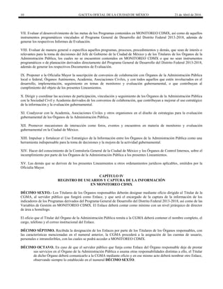 10 GACETA OFICIAL DE LA CIUDAD DE MÉXICO 21 de Abril de 2016
VII. Evaluar el desenvolvimiento de las metas de los Programas contenidos en MONITOREO CDMX, así como de aquellos
instrumentos programáticos vinculados al Programa General de Desarrollo del Distrito Federal 2013-2018, además de
generar los respectivos Informes de Evaluación.
VIII. Evaluar de manera general o específica aquellos programas, procesos, procedimientos y demás, que sean de interés o
relevantes para la toma de decisiones del Jefe de Gobierno de la Ciudad de México y de los Titulares de los Órganos de la
Administración Pública, los cuales no se encuentren contenidos en MONITOREO CDMX o que no sean instrumentos
programáticos o de planeación derivados directamente del Programa General de Desarrollo del Distrito Federal 2013-2018,
además de generar los respectivos Documentos de Evaluación.
IX. Proponer a la Oficialía Mayor la suscripción de convenios de colaboración con Órganos de la Administración Pública
local o federal, Órganos Autónomos, Academia, Asociaciones Civiles, y con todos aquellos que estén involucrados en el
desarrollo, implementación, seguimiento en temas de monitoreo y evaluación gubernamental, o que contribuyan al
cumplimiento del objeto de los presentes Lineamientos.
X. Dirigir y coordinar las acciones de participación, vinculación y seguimiento de los Órganos de la Administración Pública
con la Sociedad Civil y Academia derivados de los convenios de colaboración, que contribuyan a mejorar el uso estratégico
de la información y la evaluación gubernamental.
XI. Coadyuvar con la Academia, Asociaciones Civiles y otros organismos en el diseño de estrategias para la evaluación
gubernamental de los Órganos de la Administración Pública.
XII. Promover mecanismos de interacción como foros, eventos y encuentros en materia de monitoreo y evaluación
gubernamental en la Ciudad de México.
XIII. Impulsar y fortalecer el Uso Estratégico de la Información entre los Órganos de la Administración Pública como una
herramienta indispensable para la toma de decisiones y la mejora de la actividad gubernamental.
XIV. Hacer del conocimiento de la Contraloría General de la Ciudad de México y los Órganos de Control Internos, sobre el
incumplimiento por parte de los Órganos de la Administración Pública a los presentes Lineamientos.
XV. Las demás que se deriven de los presentes Lineamientos u otros ordenamientos jurídicos aplicables, emitidos por la
Oficialía Mayor.
CAPÍTULO IV
REGISTRO DE USUARIOS Y CAPTURA DE LA INFORMACIÓN
EN MONITOREO CDMX
DÉCIMO SEXTO.- Los Titulares de los Órganos responsables deberán designar mediante oficio dirigido al Titular de la
CGMA, al servidor público que fungirá como Enlace, y que será el encargado de la captura de la información de los
indicadores de los Programas derivados del Programa General de Desarrollo del Distrito Federal 2013-2018, así como de las
Variables de Gestión en MONITOREO CDMX. El Enlace deberá contar como mínimo con un nivel jerárquico de director
de área u homólogo.
El oficio que el Titular del Órgano de la Administración Pública remita a la CGMA deberá contener el nombre completo, el
cargo, teléfono y el correo institucional del Enlace.
DÉCIMO SÉPTIMO. Recibida la designación de los Enlaces por parte de los Titulares de los Órganos responsables, con
las características mencionadas en el numeral anterior, la CGMA procederá a la asignación de las cuentas de usuario,
personales e intransferibles, con las cuales se podrá acceder a MONITOREO CDMX.
DÉCIMO OCTAVO. En caso de que el servidor público que funja como Enlace del Órgano responsable deje de prestar
sus servicios en el Órgano de la Administración Pública o asuma otras responsabilidades distintas a ello, el Titular
de dicho Órgano deberá comunicarlo a la CGMA mediante oficio y en ese mismo acto deberá nombrar otro Enlace,
observando siempre lo establecido en el numeral DÉCIMO SEXTO.
 
