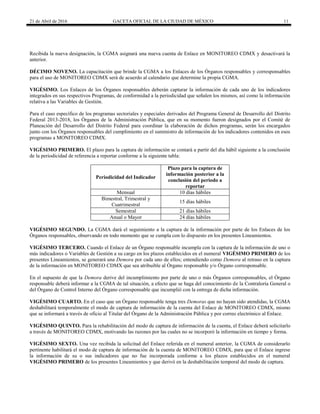 21 de Abril de 2016 GACETA OFICIAL DE LA CIUDAD DE MÉXICO 11
Recibida la nueva designación, la CGMA asignará una nueva cuenta de Enlace en MONITOREO CDMX y desactivará la
anterior.
DÉCIMO NOVENO. La capacitación que brinde la CGMA a los Enlaces de los Órganos responsables y corresponsables
para el uso de MONITOREO CDMX será de acuerdo al calendario que determine la propia CGMA.
VIGÉSIMO. Los Enlaces de los Órganos responsables deberán capturar la información de cada uno de los indicadores
integrados en sus respectivos Programas, de conformidad a la periodicidad que señalen los mismos, así como la información
relativa a las Variables de Gestión.
Para el caso específico de los programas sectoriales y especiales derivados del Programa General de Desarrollo del Distrito
Federal 2013-2018, los Órganos de la Administración Pública, que en su momento fueron designados por el Comité de
Planeación del Desarrollo del Distrito Federal para coordinar la elaboración de dichos programas, serán los encargados
junto con los Órganos responsables del cumplimiento en el suministro de información de los indicadores contenidos en esos
programas a MONITOREO CDMX.
VIGÉSIMO PRIMERO. El plazo para la captura de información se contará a partir del día hábil siguiente a la conclusión
de la periodicidad de referencia a reportar conforme a la siguiente tabla:
Periodicidad del Indicador
Plazo para la captura de
información posterior a la
conclusión del periodo a
reportar
Mensual 10 días hábiles
Bimestral, Trimestral y
Cuatrimestral
15 días hábiles
Semestral 21 días hábiles
Anual o Mayor 24 días hábiles
VIGÉSIMO SEGUNDO. La CGMA dará el seguimiento a la captura de la información por parte de los Enlaces de los
Órganos responsables, observando en todo momento que se cumpla con lo dispuesto en los presentes Lineamientos.
VIGÉSIMO TERCERO. Cuando el Enlace de un Órgano responsable incumpla con la captura de la información de uno o
más indicadores o Variables de Gestión a su cargo en los plazos establecidos en el numeral VIGÉSIMO PRIMERO de los
presentes Lineamientos, se generará una Demora por cada uno de ellos; entendiendo como Demora al retraso en la captura
de la información en MONITOREO CDMX que sea atribuible al Órgano responsable y/o Órgano corresponsable.
En el supuesto de que la Demora derive del incumplimiento por parte de uno o más Órganos corresponsables, el Órgano
responsable deberá informar a la CGMA de tal situación, a efecto que se haga del conocimiento de la Contraloría General o
del Órgano de Control Interno del Órgano corresponsable que incumplió con la entrega de dicha información.
VIGÉSIMO CUARTO. En el caso que un Órgano responsable tenga tres Demoras que no hayan sido atendidas, la CGMA
deshabilitará temporalmente el modo de captura de información de la cuenta del Enlace de MONITOREO CDMX, mismo
que se informará a través de oficio al Titular del Órgano de la Administración Pública y por correo electrónico al Enlace.
VIGÉSIMO QUINTO. Para la rehabilitación del modo de captura de información de la cuenta, el Enlace deberá solicitarlo
a través de MONITOREO CDMX, motivando las razones por las cuales no se incorporó la información en tiempo y forma.
VIGÉSIMO SEXTO. Una vez recibida la solicitud del Enlace referida en el numeral anterior, la CGMA de considerarlo
pertinente habilitará el modo de captura de información de la cuenta de MONITOREO CDMX, para que el Enlace ingrese
la información de su o sus indicadores que no fue incorporada conforme a los plazos establecidos en el numeral
VIGÉSIMO PRIMERO de los presentes Lineamientos y que derivó en la deshabilitación temporal del modo de captura.
 