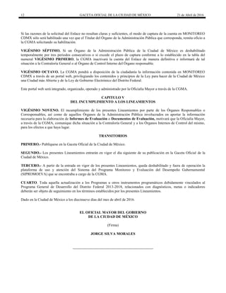 12 GACETA OFICIAL DE LA CIUDAD DE MÉXICO 21 de Abril de 2016
Si las razones de la solicitud del Enlace no resultan claras y suficientes, el modo de captura de la cuenta en MONITOREO
CDMX sólo será habilitado una vez que el Titular del Órgano de la Administración Pública que corresponda, remita oficio a
la CGMA solicitando su habilitación.
VIGÉSIMO SÉPTIMO. Si un Órgano de la Administración Pública de la Ciudad de México es deshabilitado
temporalmente por tres periodos consecutivos o si excede el plazo de captura conforme a lo establecido en la tabla del
numeral VIGÉSIMO PRIMERO, la CGMA inactivará la cuenta del Enlace de manera definitiva e informará de tal
situación a la Contraloría General o al Órgano de Control Interno del Órgano responsable.
VIGÉSIMO OCTAVO. La CGMA pondrá a disposición de la ciudadanía la información contenida en MONITOREO
CDMX a través de un portal web, privilegiando los contenidos y principios de la Ley para hacer de la Ciudad de México
una Ciudad más Abierta y de la Ley de Gobierno Electrónico del Distrito Federal.
Este portal web será integrado, organizado, operado y administrado por la Oficialía Mayor a través de la CGMA.
CAPITULO V
DEL INCUMPLIMIENTO A LOS LINEAMIENTOS
VIGÉSIMO NOVENO. El incumplimiento de los presentes Lineamientos por parte de los Órganos Responsables o
Corresponsables, así como de aquellos Órganos de la Administración Pública involucrados en aportar la información
necesaria para la elaboración de Informes de Evaluación o Documentos de Evaluación, motivará que la Oficialía Mayor,
a través de la CGMA, comunique dicha situación a la Contraloría General y a los Órganos Internos de Control del mismo,
para los efectos a que haya lugar.
TRANSITORIOS
PRIMERO.- Publíquese en la Gaceta Oficial de la Ciudad de México.
SEGUNDO.- Los presentes Lineamientos entrarán en vigor el día siguiente de su publicación en la Gaceta Oficial de la
Ciudad de México.
TERCERO.- A partir de la entrada en vigor de los presentes Lineamientos, queda deshabilitado y fuera de operación la
plataforma de uso y atención del Sistema del Programa Monitoreo y Evaluación del Desempeño Gubernamental
(SIPROMOEVA) que se encontraba a cargo de la CGMA.
CUARTO. Toda aquella actualización a los Programas u otros instrumentos programáticos debidamente vinculados al
Programa General de Desarrollo del Distrito Federal 2013-2018, relacionados con diagnósticos, metas o indicadores
deberán ser objeto de seguimiento en los términos establecidos por los presentes Lineamientos.
Dado en la Ciudad de México a los diecinueve días del mes de abril de 2016.
EL OFICIAL MAYOR DEL GOBIERNO
DE LA CIUDAD DE MÉXICO
(Firma)
JORGE SILVA MORALES
 