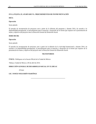 14 GACETA OFICIAL DE LA CIUDAD DE MÉXICO 21 de Abril de 2016
EN LA PÁGINA 25, APARTADO VI.- PROCEDIMIENTOS DE INSTRUMENTACIÓN
DICE:
Operación
Sexto párrafo
El periodo de incorporación de proyectos será a partir de la difusión del programa y durante 2016, de acuerdo a la
disponibilidad presupuestal, el procedimiento para la atención y desarrollo de la misma que requiere de la presentación de
metas y objetivos del proyecto ante la Dirección General de Desarrollo Social.
DEBE DECIR:
Operación
Sexto párrafo
El periodo de incorporación de proyectos será a partir de la difusión de la Actividad Institucional y durante 2016, de
acuerdo a la disponibilidad presupuestal, el procedimiento para la atención y desarrollo de la misma que requiere de la
presentación de metas y objetivos del proyecto ante la Dirección General de Desarrollo Social.
TRANSITORIOS
ÚNICO.- Publíquese en la Gaceta Oficial de la Ciudad de México.
Tláhuac, Ciudad de México a 08 de abril de 2016.
DIRECCIÓN GENERAL DE DESARROLLO SOCIAL EN TLÁHUAC
(Firma)
LIC. TOMÁS NOGUERÓN MARTÍNEZ
 