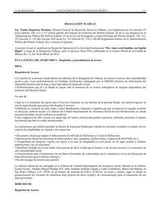 21 de Abril de 2016 GACETA OFICIAL DE LA CIUDAD DE MÉXICO 15
DELEGACIÓN TLÁHUAC
Lic. Tomás Noguerón Martínez, Director General de Desarrollo Social en Tláhuac, con fundamento en los artículos 87
tercer párrafo, 104, 112 y 117 primer párrafo del Estatuto de Gobierno del Distrito Federal; 38 de la Ley Orgánica de la
Administración Pública del Distrito Federal; 97 de la Ley de Presupuesto y Gasto Eficiente del Distrito Federal, 120, 121,
122 fracción V, 122 Bis fracción XIII inciso E), 123 fracción IV, 128 y 180 del Reglamento Interior de la Administración
Pública del Distrito Federal; doy a conocer el siguiente:
Aviso por el cual se modifican las Reglas de Operación de la Actividad Institucional “Por Amor a mi familiar, un Sepelio
Digno” a cargo de la Delegación Tláhuac, para el ejercicio fiscal 2016, publicadas en la Gaceta Oficial de la Ciudad de
México No. 13, del 18 de febrero de 2016.
EN LA PÁGINA 298, APARTADO V.- Requisitos y procedimiento de acceso:
DICE:
Requisitos de Acceso:
▪ La familia de la persona finada deberá ser habitante de la Delegación de Tláhuac, de escasos recursos, alta vulnerabilidad
social y que vivan preferentemente en Unidades Territoriales catalogadas por el SIDESO (Sistema de Información del
Desarrollo Social) como de bajo y muy bajo índice de desarrollo social.
▪ Preferentemente que él o la finada no hayan sido al momento de su muerte trabajadores de ninguna dependencia del
Gobierno del Distrito Federal.
En caso de:
▪ Que la ó el solicitante del apoyo para el Servicio Funerario no sea familiar de la persona finada, éste deberá ingresar un
escrito especificando para quien está dirigido el servicio.
▪ Población en situación de calle, niñas o niños abandonados, indígenas o aquellos que por su situación no puedan acreditar
su dirección, deberán acudir a la Jefatura de Unidad Departamental de Asistencia Social de ésta Demarcación, en donde
personal de trabajo social verificará su condición.
▪ Que cualquiera de ellos cuente con algún tipo de tutoría institucional podrán registrarse, debiendo presentar el soporte
documental que den los avales institucionales.
Los documentos que deberá presentar la familia de la persona finada para tramitar la solicitud y acreditar si cumple con los
criterios de elegibilidad, en original y dos copias son:
▪ Documento oficial que ampare el fallecimiento (Certificado de Defunción y/o Acta de Defunción),
▪ Identificación oficial del solicitante (Credencial para votar, pasaporte, cartilla militar, credencial de INAPAM, etc.),
▪ Comprobante de domicilio vigente (no mayor a un mes de antigüedad) el cual puede ser de agua, predial o teléfono
perteneciente a la o él solicitante,
▪ Manifiesto firmado en el cual señale bajo protesta de decir verdad que la familia es de escasos recursos y se encuentra en
alta vulnerabilidad social,
▪ Consentimiento para el tratamiento de sus Datos Personales, de conformidad con lo señalado en la Ley de Protección de
Datos Personales para el Distrito Federal, y
▪ Recibo de pago de derecho ante panteón
Lo anterior deberá de ser entregado en la Jefatura de Unidad Departamental de Asistencia Social, ubicada en el Edificio
Leona Vicario, Andador Miguel Hidalgo S/N, entre Andador Emiliano Zapata y Calle Cuauhtémoc, Barrio San Miguel, en
San Pedro Tláhuac, C.P. 13070, en un horario de atención de 9:00 a 21:00 hrs. de lunes a viernes, lugar en donde se
proporcionarán los formatos de manifiesto bajo protesta de decir verdad y de consentimiento para el tratamiento de sus
datos personales.
DEBE DECIR:
Requisitos de Acceso:
 