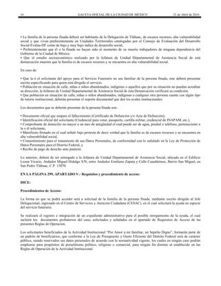 16 GACETA OFICIAL DE LA CIUDAD DE MÉXICO 21 de Abril de 2016
▪ La familia de la persona finada deberá ser habitante de la Delegación de Tláhuac, de escasos recursos, alta vulnerabilidad
social y que vivan preferentemente en Unidades Territoriales catalogadas por el Consejo de Evaluación del Desarrollo
Social Evalúa-DF como de bajo y muy bajo índice de desarrollo social,
▪ Preferentemente que él o la finada no hayan sido al momento de su muerte trabajadores de ninguna dependencia del
Gobierno de la Ciudad de México.
▪ Que el estudio socioeconómico realizado por la Jefatura de Unidad Departamental de Asistencia Social de está
demarcación muestre que la familia es de escasos recursos y se encuentra en alta vulnerabilidad social.
En caso de:
▪ Que la ó el solicitante del apoyo para el Servicio Funerario no sea familiar de la persona finada, éste deberá presentar
escrito especificando para quien está dirigido el servicio.
▪ Población en situación de calle, niñas o niños abandonados, indígenas o aquellos que por su situación no puedan acreditar
su dirección, la Jefatura de Unidad Departamental de Asistencia Social de ésta Demarcación verificará su condición.
▪ Que población en situación de calle, niñas o niños abandonados, indígenas o cualquier otra persona cuente con algún tipo
de tutoría institucional, deberán presentar el soporte documental que den los avales institucionales.
Los documentos que se deberán presentar de la persona finada son:
▪ Documento oficial que ampare el fallecimiento (Certificado de Defunción y/o Acta de Defunción),
▪ Identificación oficial del solicitante (Credencial para votar, pasaporte, cartilla militar, credencial de INAPAM, etc.),
▪ Comprobante de domicilio no mayor a un mes de antigüedad el cual puede ser de agua, predial o teléfono, perteneciente a
la o él solicitante,
▪ Manifiesto firmado en el cual señale bajo protesta de decir verdad que la familia es de escasos recursos y se encuentra en
alta vulnerabilidad social,
▪ Consentimiento para el tratamiento de sus Datos Personales, de conformidad con lo señalado en la Ley de Protección de
Datos Personales para el Distrito Federal, y
▪ Recibo de pago de derecho ante panteón.
Lo anterior, deberá de ser entregado a la Jefatura de Unidad Departamental de Asistencia Social, ubicada en el Edificio
Leona Vicario, Andador Miguel Hidalgo S/N, entre Andador Emiliano Zapata y Calle Cuauhtémoc, Barrio San Miguel, en
San Pedro Tláhuac, C.P. 13070.
EN LA PÁGINA 299, APARTADO V.- Requisitos y procedimiento de acceso:
DICE:
Procedimientos de Acceso:
La forma en que se podrá acceder será a solicitud de la familia de la persona finada, mediante escrito dirigido al Jefe
Delegacional, ingresado en el Centro de Servicios y Atención Ciudadana (CESAC), en el cual solicitará la ayuda en especie
del servicio funerario.
Se realizará el registro e integración de un expediente administrativo para el posible otorgamiento de la ayuda, el cual
incluirá los documentos probatorios del caso, solicitados y señalados en el apartado de Requisitos de Acceso de las
presentes Reglas de Operación.
Los solicitantes beneficiados de la Actividad Institucional “Por Amor a mi familiar, un Sepelio Digno”, formarán parte de
un padrón de beneficiarios, que conforme a la Ley de Presupuesto y Gasto Eficiente del Distrito Federal será de carácter
público, siendo reservados sus datos personales de acuerdo con la normatividad vigente, los cuales en ningún caso podrán
emplearse para propósitos de proselitismo político, religioso o comercial, para ningún fin distinto al establecido en las
Reglas de Operación de la Actividad Institucional.
 
