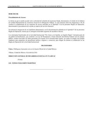 21 de Abril de 2016 GACETA OFICIAL DE LA CIUDAD DE MÉXICO 17
DEBE DECIR:
Procedimientos de Acceso:
La forma en que se podrá acceder será a solicitud de la familia de la persona finada, directamente a la titular de la Jefatura
de Unidad Departamental de Asistencia Social de la Delegación Tláhuac, la cual realizará entrevista diagnostica a fin de
verificar el cumplimiento de los requisitos de acceso marcados en el Apartado V de las presentes Reglas de Operación,
determinando la procedencia de la ayuda en especie del servicio funerario.
Se realizará la integración de un expediente administrativo con la documentación señalada en el Apartado V de las presentes
Reglas de Operación, misma que se entregará al día hábil siguiente de sucedido el deceso.
Los solicitantes beneficiados de la Actividad Institucional “Por Amor a mi familiar, un Sepelio Digno”, formarán parte de
un padrón de beneficiarios, que conforme a la Ley de Presupuesto y Gasto Eficiente del Distrito Federal será de carácter
público, siendo reservados sus datos personales de acuerdo con la normatividad vigente, los cuales en ningún caso podrán
emplearse para propósitos de proselitismo político, religioso o comercial, para ningún fin distinto al establecido en las
Reglas de Operación de la Actividad Institucional.
TRANSITORIO
Único.- Publíquese el presente aviso en la Gaceta Oficial de la Ciudad México.
Tláhuac, Ciudad de México, 8 de abril de 2016
DIRECCION GENERAL DE DESARROLLO SOCIAL EN TLAHUAC
(Firma)
LIC. TOMÁS NOGUERÓN MARTÍNEZ
 