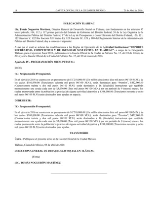 18 GACETA OFICIAL DE LA CIUDAD DE MÉXICO 21 de Abril de 2016
DELEGACIÓN TLÁHUAC
Lic. Tomás Noguerón Martínez, Director General de Desarrollo Social en Tláhuac, con fundamento en los artículos 87
tercer párrafo, 104, 112 y 117 primer párrafo del Estatuto de Gobierno del Distrito Federal; 38 de la Ley Orgánica de la
Administración Pública del Distrito Federal; 97 de la Ley de Presupuesto y Gasto Eficiente del Distrito Federal, 120, 121,
122 fracción V, 122 Bis fracción XIII inciso E), 123 fracción IV, 128 y 180 del Reglamento Interior de la Administración
Pública del Distrito Federal; doy a conocer el siguiente:
Aviso por el cual se aclaran las modificaciones a las Reglas de Operación de la Actividad Institucional “DEPORTE
RECREATIVO, COMPETITIVO Y DE IGUALDAD SUSTANTIVA EN TLÁHUAC”, a cargo de la Delegación
Tláhuac, para el ejercicio fiscal 2016, publicadas en la Gaceta Oficial de la Ciudad de México No. 13, del 18 de febrero de
2016 y en la Gaceta Oficial de la Ciudad de México No. 37, del 28 de marzo de 2016
Apartado IV.- PROGRAMACIÓN PRESUPUESTAL:
DICE:
IV.- Programación Presupuestal.
En el ejercicio 2016 se cuenta con un presupuesto de $1’210,000.00 (Un millón doscientos diez mil pesos 00/100 M.N.), de
los cuales $380,000.00 (Trescientos ochenta mil pesos 00/100 M.N.), serán destinados para “Premios”, $432,000.00
(Cuatrocientos treinta y dos mil pesos 00/100 M.N.) serán destinados a 16 (dieciséis) instructores que recibirán
mensualmente una ayuda cada uno de $3,000.00 (Tres mil pesos 00/100 M.N.) por un periodo de 9 (nueve) meses, los
cuales promoverán entre la población la práctica de alguna actividad deportiva y $398,000.00 (Trescientos noventa y ocho
mil pesos 00/100 M.N) serán destinados para ayudas en especie.
DEBE DECIR:
IV.- Programación Presupuestal.
En el ejercicio 2016 se cuenta con un presupuesto de $1’210,000.00 (Un millón doscientos diez mil pesos 00/100 M.N.), de
los cuales $380,000.00 (Trescientos ochenta mil pesos 00/100 M.N.), serán destinados para “Premios”, $432,000.00
(Cuatrocientos treinta y dos mil pesos 00/100 M.N.) serán destinados a 16 (dieciséis) instructores que recibirán
mensualmente una ayuda cada uno de $3,000.00 (Tres mil pesos 00/100 M.N.) por un periodo de 9 (nueve) meses, los
cuales promoverán entre la población la práctica de alguna actividad deportiva y $398,000.00 (Trescientos noventa y ocho
mil pesos 00/100 M.N) serán destinados para ayudas.
TRANSITORIO
Único.- Publíquese el presente aviso en la Gaceta Oficial de la Ciudad México.
Tláhuac, Ciudad de México, 08 de abril de 2016
DIRECCION GENERAL DE DESARROLLO SOCIAL EN TLÁHUAC
(Firma)
LIC. TOMÁS NOGUERÓN MARTÍNEZ
 