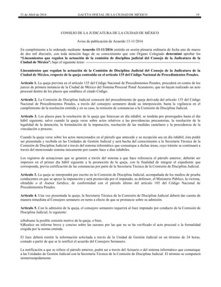 21 de Abril de 2016 GACETA OFICIAL DE LA CIUDAD DE MÉXICO 19
CONSEJO DE LA JUDICATURA DE LA CIUDAD DE MÉXICO
Aviso de publicación de Acuerdo 13-11/2016
En cumplimiento a lo ordenado mediante Acuerdo 13-11/2016 emitido en sesión plenaria ordinaria de fecha uno de marzo
de dos mil dieciséis, con toda atención hago de su conocimiento que este Órgano Colegiado determinó aprobar los
“Lineamientos que regulen la actuación de la comisión de disciplina judicial del Consejo de la Judicatura de la
Ciudad de México”, bajo el siguiente texto: -----------------------------------------------------------------------------------------------
Lineamientos que regulan la actuación de la Comisión de Disciplina Judicial del Consejo de la Judicatura de la
Ciudad de México, respecto de la queja contenida en el artículo 135 del Código Nacional de Procedimientos Penales.
Artículo 1. La queja prevista en el artículo 135 del Código Nacional de Procedimientos Penales, procederá en contra de los
jueces de primera instancia de la Ciudad de México del Sistema Procesal Penal Acusatorio, que no hayan realizado un acto
procesal dentro de los plazos que establece el citado Código.
Artículo 2. La Comisión de Disciplina Judicial conocerá del procedimiento de queja derivada del artículo 135 del Código
Nacional de Procedimientos Penales, a través del consejero semanero desde su interposición, hasta la vigilancia en el
cumplimiento de la resolución emitida y en su caso, la remisión de constancias a la Comisión de Disciplina Judicial.
Artículo 3. Los plazos para la resolución de la queja que fenezcan en día inhábil, se tendrán por prorrogados hasta el día
hábil siguiente, salvo cuando la queja verse sobre actos relativos a las providencias precautorias, la resolución de la
legalidad de la detención, la formulación de la imputación, resolución de las medidas cautelares y la procedencia de la
vinculación a proceso.
Cuando la queja verse sobre los actos mencionados en el párrafo que antecede y su recepción sea en día inhábil, ésta podrá
ser presentada y recibida en las Unidades de Gestión Judicial y será hecha del conocimiento a la Secretaría Técnica de la
Comisión de Disciplina Judicial a través del sistema informático que comunique a dichas áreas, cuyo trámite se continuará a
través del mencionado sistema únicamente por cuanto hace a días inhábiles.
Los registros de actuaciones que se generen a través del sistema a que hace referencia el párrafo anterior, deberán ser
impresos en el primer día hábil siguiente a la promoción de la queja, con la finalidad de integrar el expediente que
corresponda, previa certificación de las constancias por parte de la Secretaria Técnica de la Comisión de Disciplina Judicial.
Artículo 3. La queja se interpondrá por escrito en la Comisión de Disciplina Judicial, acompañada de los medios de prueba
conducentes en que se apoye la imputación y será promovida por el imputado, su defensor, el Ministerio Público, la víctima,
ofendido o el Asesor Jurídico, de conformidad con el párrafo último del artículo 105 del Código Nacional de
Procedimientos Penales.
Artículo 4. Una vez presentada la queja, la Secretaria Técnica de la Comisión de Disciplina Judicial deberá dar cuenta de
manera inmediata al Consejero semanero en turno a efecto de que se pronuncie sobre su admisión.
Artículo 5. Con la admisión de la queja, el consejero semanero requerirá al Juez imputado por conducto de la Comisión de
Disciplina Judicial, lo siguiente:
a)Subsane la posible omisión motivo de la queja; o bien,
b)Realice un informe breve y conciso sobre las razones por las que no se ha verificado el acto procesal o la formalidad
exigida por la norma omitida.
El Juez deberá remitir la información solicitada a través de la Unidad de Gestión Judicial en un término de 24 horas,
contado a partir de que se le notificó el acuerdo del Consejero Semanero.
La notificación a que se refiere el párrafo anterior, podrá ser a través del Actuario o del sistema informático que comunique
a las Unidades de Gestión Judicial con la Secretaría Técnica de la Comisión de Disciplina Judicial. El término se computará
ininterrumpidamente.
 