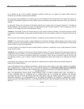 20 GACETA OFICIAL DE LA CIUDAD DE MÉXICO 21 de Abril de 2016
En el supuesto de que el Juez considere subsanada la posible omisión que se le imputa en la queja, deberá remitir las
probanzas que considere necesarias para acreditarlo.
En caso de que el Juez manifieste en su informe que no se ha verificado el acto procesal motivo de la queja o bien que no se
ha omitido la formalidad exigida en la norma, deberá remitir las probanzas que considere necesarias con las que sustente su
informe.
La Secretaria Técnica de la Comisión de Disciplina Judicial será el enlace entre el Consejero Semanero y la Unidad de
Gestión Judicial, a fin de notificar a los jueces las determinaciones del Consejero Semanero sobre las quejas que prevé el
artículo 135 del Código Nacional de Procedimientos Penales.
Artículo 6. Transcurrido el plazo de 24 horas para que el Juez remita el informe solicitado, el Consejero Semanero emitirá
la resolución correspondiente, sin que pueda exceder del plazo de tres días contados a partir de la recepción del escrito de
queja.
En caso de que el Juez omita la remisión del informe, se tendrá por cierta la omisión de la cual se acusa.
Artículo 7. En caso de que la queja se estime fundada por el Consejero Semanero, deberá ordenar al Juez realice el acto
omitido y hacerle del conocimiento las posibles sanciones previstas en la Ley Orgánica del Tribunal Superior de Justicia del
Distrito Federal en caso de incumplimiento.
La orden emitida en la resolución de queja no podrá señalar los términos y condiciones en que se debe subsanar la omisión
en que incurrió el Juez.
Artículo 8. Una vez dictada la resolución que declare fundada la queja, el Consejero Semanero dará seguimiento respecto al
cumplimiento del acto omitido y en caso de incumplimiento, con las constancias que formaron la queja se ordenará dar vista
a la Sección de la Comisión de Disciplina Judicial que corresponda a efecto de que se pronuncie respecto del inicio del
procedimiento oficioso a que se refiere el artículo 120 del Reglamento Interior del Consejo de la Judicatura del Distrito
Federal.
Lineamientos, que entraran en vigor al día siguiente de su publicación en el Boletín Judicial del Tribunal Superior de
Justicia de la Ciudad de México.
CON FUNDAMENTO EN LO DISPUESTO POR EL ARTÍCULO 66, FRACCIÓN V, DEL REGLAMENTO INTERIOR
DEL CONSEJO DE LA JUDICATURA DE LA CIUDAD DE MÉXICO, LA MAESTRA ZAIRA LILIANA JIMENEZ
SEADE, SECRETARIA GENERAL DEL CONSEJO DE LA JUDICATURA DE LA CIUDAD DE MÉXICO.--------------
----------------------------------------------------------- C E R T I F I C A ---------------------------------------------------------------
QUE LAS PRESENTES FOJAS (DOS), CONCUERDAN CON LA PARTE CONDUCENTE DEL ACUERDO 13-
11/2016, EMITIDO POR EL CONSEJO DE LA JUDICATURA DE LA CIUDAD DE MÉXICO, EN SESION
PLENARIA DE FECHA UNO DE MARZO DOS MIL DIECISÉIS, PARA SU PUBLICACIÓN EN LA GACETA DEL
DISTRITO FEDERAL, EN CUMPLIMIENTO AL ACUERDO DE MERITO. SE EXPIDE LA PRESENTE COPIA,
PARA LOS EFECTOS PROCEDENTES, A LOS DIECISÉIS DÍAS DEL MES DE MARZO DE DOS MIL DIECISÉIS.-
DOY FE.-----------------------------------------------------------------------------------------------------------------------------------------
(Firma)
 