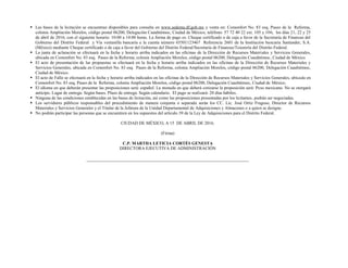  Las bases de la licitación se encuentran disponibles para consulta en www.sedema.df.gob.mx y venta en: Comonfort No. 83 esq. Paseo de la Reforma,
colonia Ampliación Morelos, código postal 06200, Delegación Cuauhtémoc, Ciudad de México, teléfono: 57 72 40 22 ext. 105 y 106, los días 21, 22 y 25
de abril de 2016; con el siguiente horario: 10:00 a 14:00 horas. La forma de pago es: Cheque certificado o de caja a favor de la Secretaría de Finanzas del
Gobierno del Distrito Federal y Vía ventanilla bancaria a la cuenta número 65501123467 Referencia 2601 de la Institución bancaria Santander, S.A.
(México) mediante Cheque certificado o de caja a favor del Gobierno del Distrito Federal/Secretaría de Finanzas/Tesorería del Distrito Federal.
 La junta de aclaración se efectuará en la fecha y horario arriba indicados en las oficinas de la Dirección de Recursos Materiales y Servicios Generales,
ubicada en Comonfort No. 83 esq. Paseo de la Reforma, colonia Ampliación Morelos, código postal 06200, Delegación Cuauhtémoc, Ciudad de México.
 El acto de presentación de las propuestas se efectuará en la fecha y horario arriba indicados en las oficinas de la Dirección de Recursos Materiales y
Servicios Generales, ubicada en Comonfort No. 83 esq. Paseo de la Reforma, colonia Ampliación Morelos, código postal 06200, Delegación Cuauhtémoc,
Ciudad de México.
 El acto de Fallo se efectuará en la fecha y horario arriba indicados en las oficinas de la Dirección de Recursos Materiales y Servicios Generales, ubicada en
Comonfort No. 83 esq. Paseo de la Reforma, colonia Ampliación Morelos, código postal 06200, Delegación Cuauhtémoc, Ciudad de México.
 El idioma en que deberán presentar las proposiciones será: español. La moneda en que deberá cotizarse la proposición será: Peso mexicano. No se otorgará
anticipo. Lugar de entrega: Según bases. Plazo de entrega: Según calendario. El pago se realizará: 20 días hábiles.
 Ninguna de las condiciones establecidas en las bases de licitación, así como las proposiciones presentadas por los licitantes, podrán ser negociadas.
 Los servidores públicos responsables del procedimiento de manera conjunta o separada serán los CC. Lic. José Ortiz Fragoso, Director de Recursos
Materiales y Servicios Generales y el Titular de la Jefatura de la Unidad Departamental de Adquisiciones y Almacenes o a quien se designe.
 No podrán participar las personas que se encuentren en los supuestos del artículo 39 de la Ley de Adquisiciones para el Distrito Federal.
CIUDAD DE MÉXICO, A 15 DE ABRIL DE 2016.
(Firma)
C.P. MARTHA LETICIA CORTÉS GENESTA
DIRECTORA EJECUTIVA DE ADMINISTRACIÓN
 