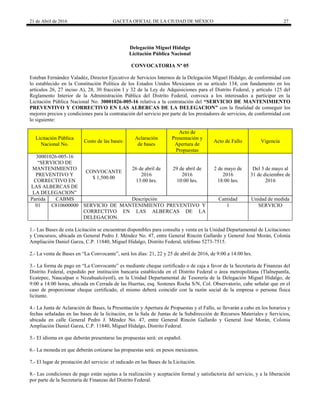 21 de Abril de 2016 GACETA OFICIAL DE LA CIUDAD DE MÉXICO 27
Delegación Miguel Hidalgo
Licitación Pública Nacional
CONVOCATORIA Nº 05
Esteban Fernández Valadéz, Director Ejecutivo de Servicios Internos de la Delegación Miguel Hidalgo, de conformidad con
lo establecido en la Constitución Política de los Estados Unidos Mexicanos en su artículo 134, con fundamento en los
artículos 26, 27 inciso A), 28, 30 fracción I y 32 de la Ley de Adquisiciones para el Distrito Federal, y artículo 125 del
Reglamento Interior de la Administración Pública del Distrito Federal, convoca a los interesados a participar en la
Licitación Pública Nacional No. 30001026-005-16 relativa a la contratación del “SERVICIO DE MANTENIMIENTO
PREVENTIVO Y CORRECTIVO EN LAS ALBERCAS DE LA DELEGACION” con la finalidad de conseguir los
mejores precios y condiciones para la contratación del servicio por parte de los prestadores de servicios, de conformidad con
lo siguiente:
Licitación Pública
Nacional No.
Costo de las bases:
Aclaración
de bases
Acto de
Presentación y
Apertura de
Propuestas
Acto de Fallo Vigencia
30001026-005-16
“SERVICIO DE
MANTENIMIENTO
PREVENTIVO Y
CORRECTIVO EN
LAS ALBERCAS DE
LA DELEGACION”
CONVOCANTE
$ 1,500.00
26 de abril de
2016
13:00 hrs.
29 de abril de
2016
10:00 hrs.
2 de mayo de
2016
18:00 hrs.
Del 3 de mayo al
31 de diciembre de
2016
Partida CABMS Descripción Cantidad Unidad de medida
01 C810600000 SERVICIO DE MANTENIMIENTO PREVENTIVO Y
CORRECTIVO EN LAS ALBERCAS DE LA
DELEGACION.
1 SERVICIO
1.- Las Bases de esta Licitación se encuentran disponibles para consulta y venta en la Unidad Departamental de Licitaciones
y Concursos, ubicada en General Pedro J. Méndez No. 47, entre General Rincón Gallardo y General José Morán, Colonia
Ampliación Daniel Garza, C.P. 11840, Miguel Hidalgo, Distrito Federal, teléfono 5273-7515.
2.- La venta de Bases en “La Convocante”, será los días: 21, 22 y 25 de abril de 2016, de 9:00 a 14:00 hrs.
3.- La forma de pago en “La Convocante” es mediante cheque certificado o de caja a favor de la Secretaría de Finanzas del
Distrito Federal, expedido por institución bancaria establecida en el Distrito Federal o área metropolitana (Tlalnepantla,
Ecatepec, Naucalpan o Nezahualcóyotl), en la Unidad Departamental de Tesorería de la Delegación Miguel Hidalgo, de
9:00 a 14:00 horas, ubicada en Cerrada de las Huertas, esq. Sostenes Rocha S/N, Col. Observatorio, cabe señalar que en el
caso de proporcionar cheque certificado, el mismo deberá coincidir con la razón social de la empresa o persona física
licitante.
4.- La Junta de Aclaración de Bases, la Presentación y Apertura de Propuestas y el Fallo, se llevarán a cabo en los horarios y
fechas señaladas en las bases de la licitación, en la Sala de Juntas de la Subdirección de Recursos Materiales y Servicios,
ubicada en calle General Pedro J. Méndez No. 47, entre General Rincón Gallardo y General José Morán, Colonia
Ampliación Daniel Garza, C.P. 11840, Miguel Hidalgo, Distrito Federal.
5.- El idioma en que deberán presentarse las propuestas será: en español.
6.- La moneda en que deberán cotizarse las propuestas será: en pesos mexicanos.
7.- El lugar de prestación del servicio: el indicado en las Bases de la Licitación.
8.- Las condiciones de pago están sujetas a la realización y aceptación formal y satisfactoria del servicio, y a la liberación
por parte de la Secretaría de Finanzas del Distrito Federal.
 