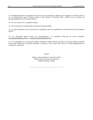 28 GACETA OFICIAL DE LA CIUDAD DE MÉXICO 21 de Abril de 2016
9.- No podrán participar, los prestadores de servicios que se encuentren en algunos de los supuestos del Artículo 39 de la
Ley de Adquisiciones para el Distrito Federal ni del Artículo 47 fracciones XIII y XXIII de la Ley Federal de
Responsabilidades de los Servidores Públicos.
10.- En esta Licitación no se otorgarán anticipos.
11.- Esta Licitación no se realizará bajo la cobertura de ningún tratado.
12.- Los plazos señalados en esta convocatoria se computarán a partir de su publicación en la Gaceta Oficial de la Ciudad de
México.
13.- Los interesados podrán remitir sus cuestionamientos a las siguientes direcciones de correo electrónico
lcasas@miguelhidalgo.gob.mx y/o jcsanchez@miguelhidalgo.gob.mx.
14.- Los responsables de la Licitación: Esteban Fernández Valadéz, Director Ejecutivo de Servicios Internos, Rodolfo
Flores Luna, Subdirector de Recursos Materiales y Servicios y Lucia Casas Luna, Jefa de la Unidad Departamental de
Licitaciones y Concursos.
(Firma)
México, Distrito Federal a 15 de abril de 2016
Director Ejecutivo de Servicios Internos
Esteban Fernández Valadéz
 